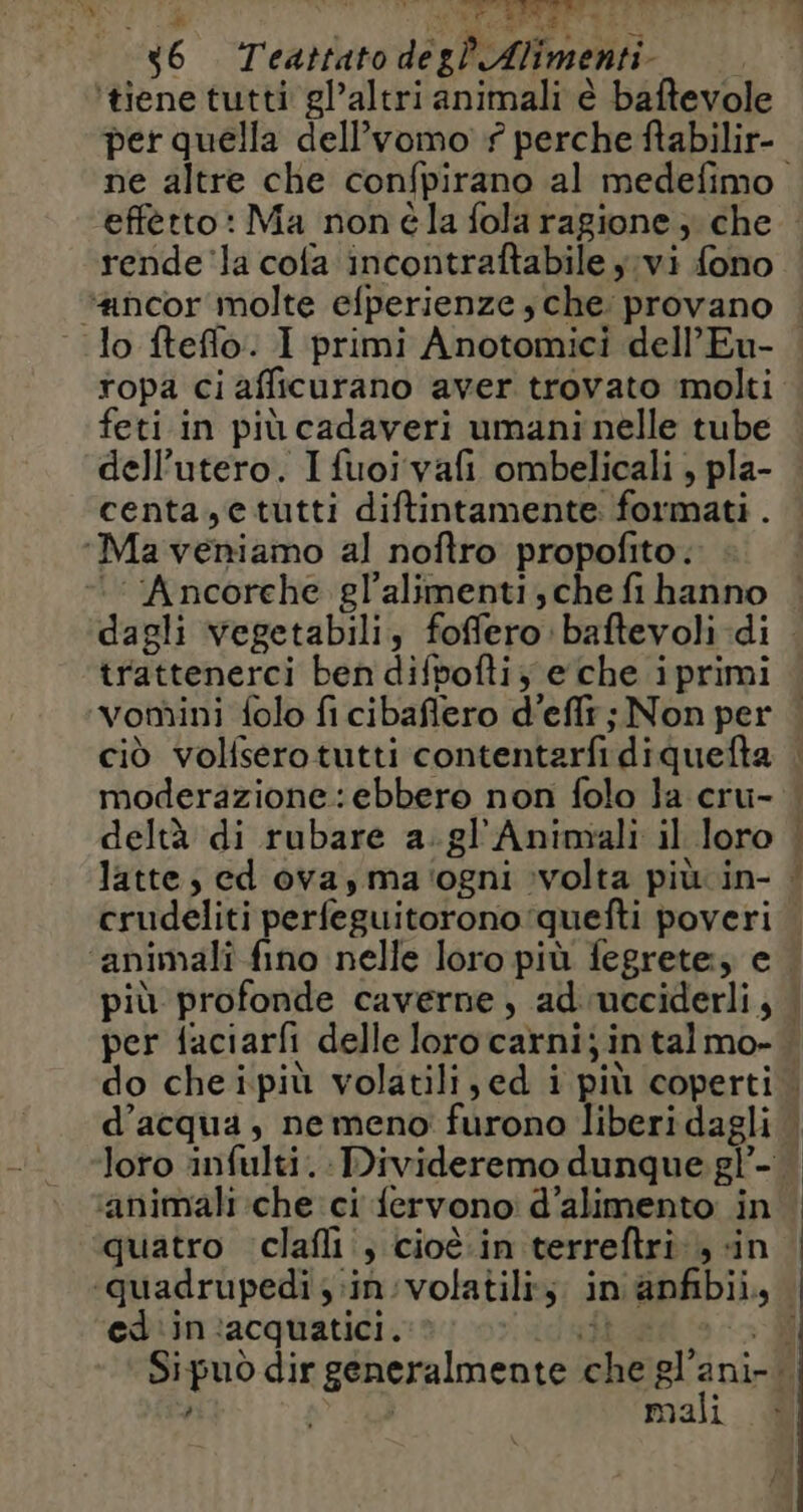 ‘tiene tutti gl’altri animali è baftevole per quella dell’vomo # perche ftabilir- rende la cola incontraftabile j;vi fono “ancor molte efperienze sche provano feti in più cadaveri umani nelle tube dell'utero. Ifuoivafi ombelicali , pla- centa,etutti diftintamente formati . ‘Ma veniamo al noftro propofito. : Ancorche gl'alimenti; che fi hanno trattenerci ben difpofti,; e che iprimi vomini folo fi cibaflero d'effr ; Non per ciò volfsero tutti contentarfi diquefta crudeliti perfeguitorono'quefti poveri = x ts ‘animali che ci {ervono d’alimento in si ®; \ . L2 . quatro clafli ; cioè.in terreftri , «in ed in acquatici. mali