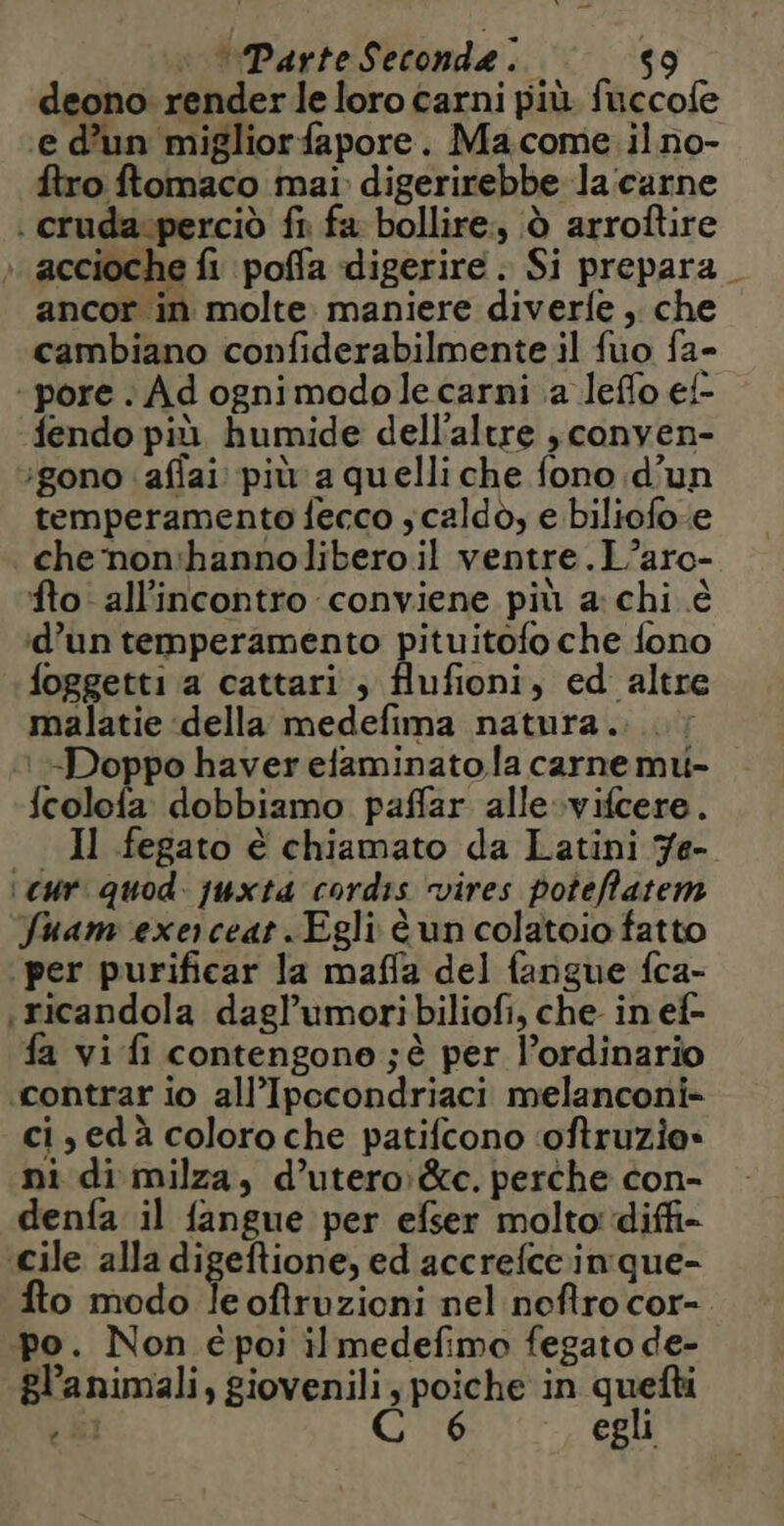 deono renderle loro carni più fuccofe ‘e d'un migliorfapore. Ma.come ilno- ftro ftomaco mai digerirebbe la:carne . cruda.perciò fi fa bollire, à arroftire accioche fi poffa digerire. Si prepara ancor in molte. maniere diverfe , che cambiano confiderabilmente il fuo fa- -pore . Ad ognimodo le carni a leflo ef fendo più humide dell'altre ,conven- ‘gono :affai più a quelli che fono d'un temperamento fecco , caldo, e biliofoe che non:hannolibero il ventre.L’aro- fto all'incontro conviene più a: chi è d’un temperamento pituitofo che fono foggetti a cattari , flufioni, ed altre malatie della medefima natura. -Doppo haver efaminato la carne mu- fcolofa dobbiamo paffar alle vifcere. _ Il fegato è chiamato da Latini 7e- ‘cur. quod. juxta cordis vires poteffatem fuam exerceat . Egli è un colatoio fatto per purificar la maffa del fangue fca- ricandola dagl’umoribiliofi, che in ef- fa vi fi contengono ; è per l’ordinario contrar io all’Ipccondriaci melanconi- ci, ed à coloro che patifcono ‘oftruzie: ni di milza, d’utero:&amp;c. perche con- denfa il fangue per efser molto: diff- ‘cile alla digeftione, ed accrefce in que- fto modo le oftruzioni nel noftro cor- po. Non é poi il medefimo fegato de- gl’animali, giovenili, poiche in quefti C egli LA