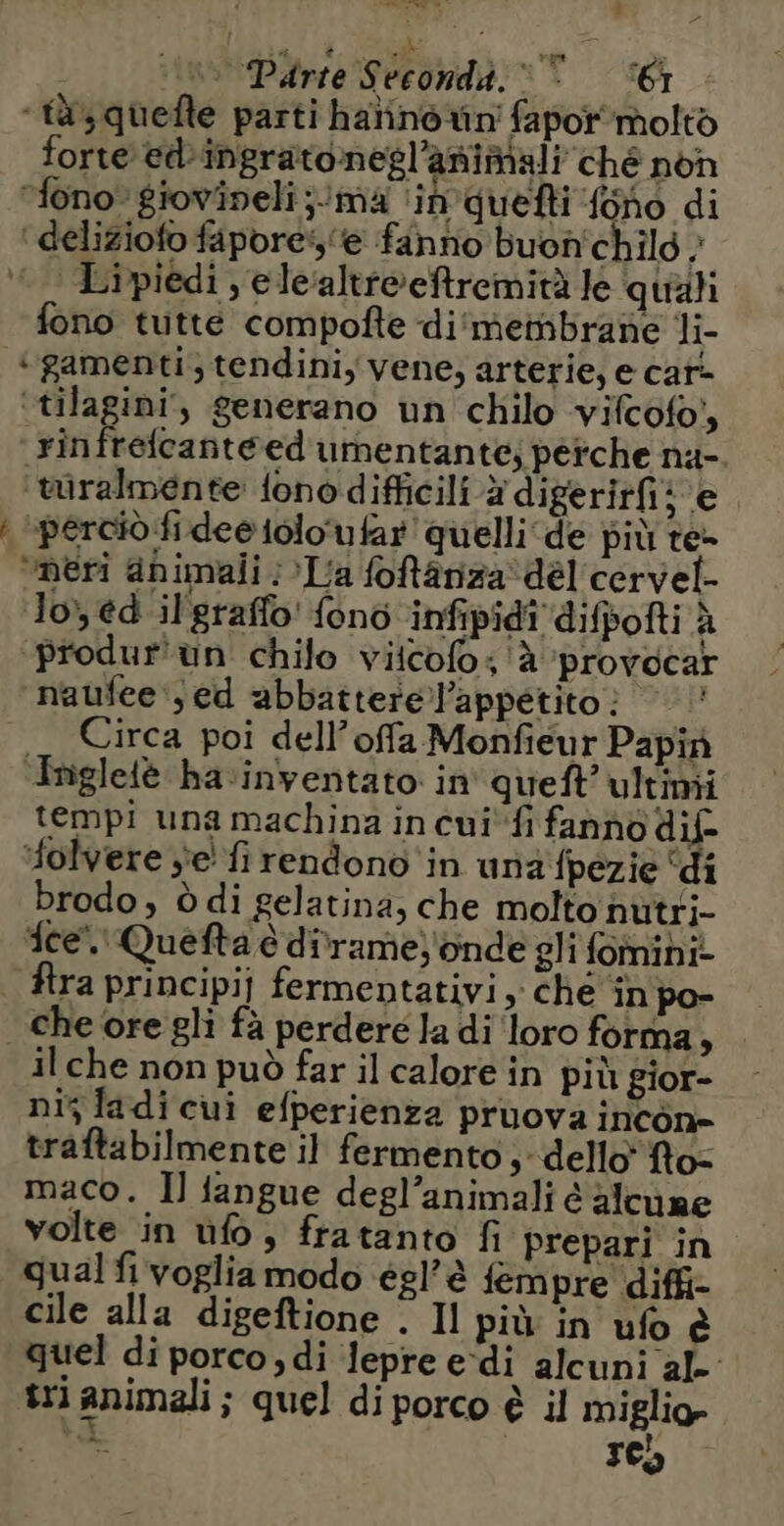 | SELL Te | un Dirie Seconda.“ ‘61 ‘tas quefte parti halinorin' fapor molto forte ed-ingratonegl’animali ché non fono* giovineli;/ma ‘in quefti fono di ‘ deliziofo fapore:s'e fanno buon'chilo ; | Lipiedi , ele‘altreeftremità le quali fono tutte compofte di‘ membrane li- ‘gamenti, tendini, vene, arterie, e car- ‘tilagini, generano un chilo vifcofo, _rinfréfcanté ed umentante; perche na- türalménte fonodifficili à digerirfi: e | pércio fi dee iolo'ufar quelli de più te- ‘meri animali : La foftânza dél cervel- Io, ed il'graffo' fonc infipidi difpofti à produr'un chilo viicofo: à provocar naufee ; ed abbatterel’appetito? — Circa poi dell’ offa Monfieur Papin Tnigletè hainventato in queft’ultimi tempi una machina in cui fi fanno dif- olvere je fi rendono in una fpezie ‘di brodo, à di gelatina, che molto nutri- ice”. Quefta è dirame)'onde gli fominiz fra principij fermentativi, che in po- che ore gli fà perdere la di ‘loro forma, il che non può far il calore in più gior- nis la di cui efperienza pruova incôn- traftabilmente il fermento, dello’ fto- maco. Il fangue degl’animali é alcune volte in ùfo, fratanto fi prepari in qual fi voglia modo égl’è fempre diffi- cile alla digeftione . Il più in ufo è quel di porco, di lepre e-di alcuni al. tri animali; quel di porco è il miglio»