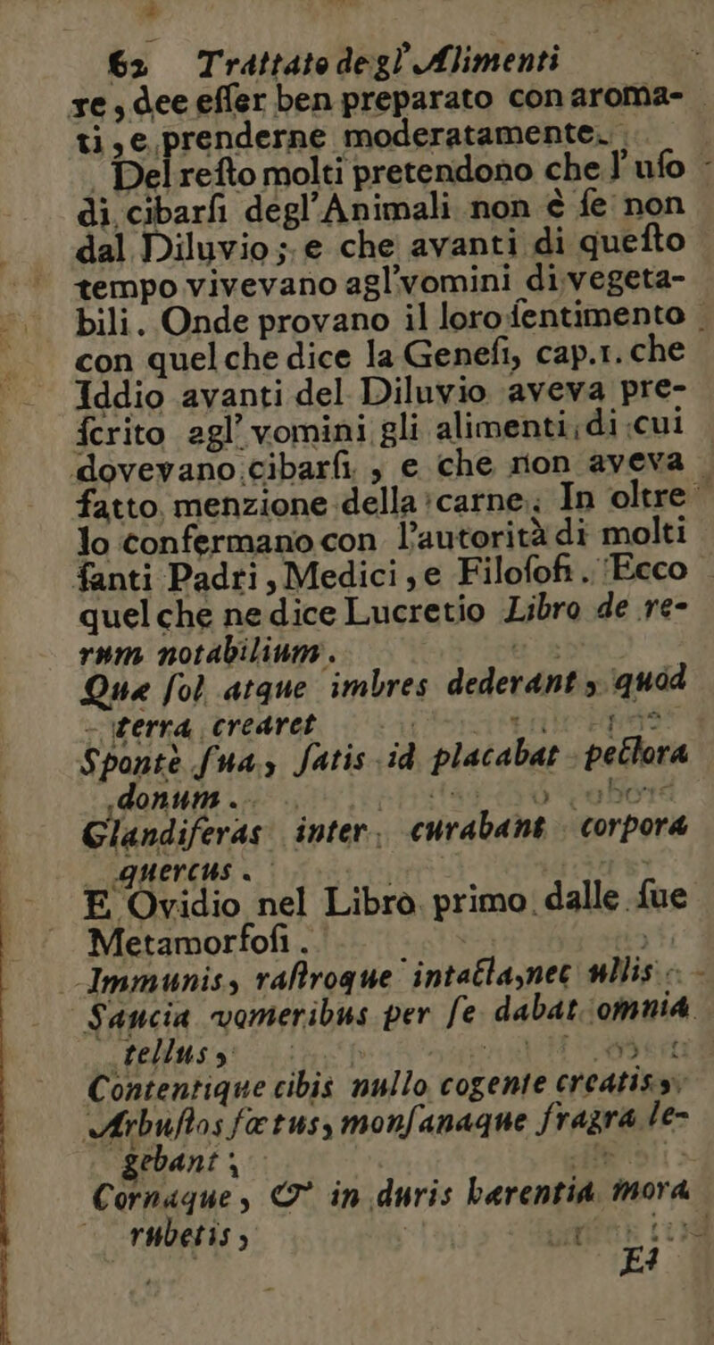 è 62 Trattatedegl Alimenti re, dee effer ben preparato conaroma- ti, e prenderne moderatamente. ‘ Delrefto molti pretendono che l'ufo - di cibarfi degl’Animali non è fe non dal Diluvio; e che avanti di quefto tempo vivevano agl’vomini di,vegeta- bili. Onde provano il lorofentimento |. con quel che dice la Genefi, cap.r. che Iddio avanti del Diluvio aveva pre- fcrito agl’ vomini gli alimenti;di «cui dovevano cibarfi , e che non aveva. fatto. menzione della carne; In oltre lo confermano con l’autorità di molti fanti Padri, Medici; e Filofofi.. (Ecco quelche ne dice Lucretio Libro de re- rum notabilinm. ts Que fol atque imbres dederant quod - terra crearet | Lite Ègrst Sponte fus Jatis id placabat petlora .donums .… spodav 45 00e Ëoré Glandiferas inter, curabant corpora QUErcus à pane LS E Ovidio nel Libro. primo dalle fue Metamorfof . | Immunis, raltroque intaélasnec nllis : - Sancia vomeribus per fe dabat'omnia telluss cre NÉE SN RR Contentique cibis nullo cogente creatissv Arbuftosfatus, monfanaque fragra le- gebant; HE 0! Cornaque, &amp;° in. duris barentid, mora — rubetis , i Sta LES E1