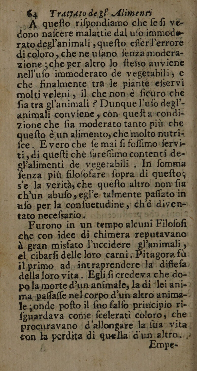 ‘64 Trattatodeg? Alimenti Le A quefto rifpondiamo che fe fi ve- dono nafcere malattie dal ufoimmode- dicoloro, che ne ufano {enza modera- nell’ufo immoderato de vegetabili; e che . finalmente tra le piante: eiservi molti veleni., il che non.è ficuro che fia tra gl’animali ? Dunque l’ufo degl’- animali conviene ; con. quefta condi- zione che fia moderato tanto più che uefto è un alimentoyche molto nutri< ce. Evero che fe mai fi foffimo:fervi- ti, di quefti ché fareffimo contenti de- gFalimenti de vegetabili . In fomma enza più filofofare: fopra di quefto; ch'un abufo.egl’e talmente paffato in tato necefsarios |: che con idee di chimera reputavano le onde pofto il fuo falfo-prinicipio ri- Empe- PORT es