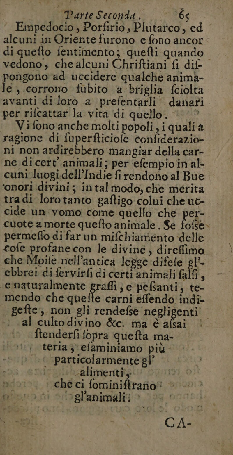 Parte Seconda. ‘65 Empedocio , Porfirio , Plutarco, ed alcuni in Oriente furono e fono ancor di quefto fentimento; quefti quando. vedono; che alcuni Chriftiani fi dif pongono ad uccidere qualche anima- le , corrono fubito 2 briglia fciolta avanti di loro a prefentarli danazri per rifcattar la vita di quello. Vifono anche molti popoli, i quali à ragione di fuperfticiole confiderazio- ni non ardirebbero mangiar della car- ne di cert animali; per efempio in al- cuni luogidell’Indie firendono al Bue ‘onori divini; in tal modo, che merita tradi lorotanto gaftigo colui che uc- cide un vomo come quello che per- cuote a morte quefto animale . Se fofse- permeflo di far un mifchiamento delle cofe profane con le divine, direffimo ) che Moife nell'antica legge difefe gl- cbbrei di {ervirfi di certi animali falfi, enaturalmente graffi; e pefsanti, te- mendo che quefte carni efendo indi» gefte, non gli rendefse negligenti al culto divino &amp;c. ma è afsai | ftenderfi fopra quefta ma- teria ; elaminiamo più particolarmente gl’ -alimenti, che ci fominiftrano miro ci gl’animali; (VAS