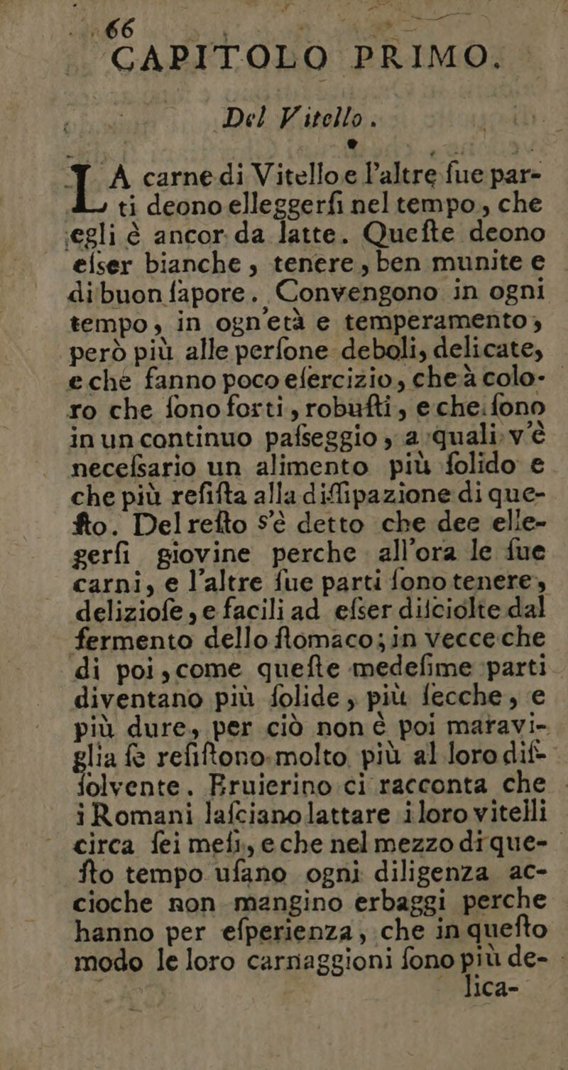 Li : RS e ERE LIO à Ne CAPITOLO PRIMO. Del Vitello . IA carne di Vitelloe l'altre fue par- ti deono elleggerfi nel tempo, che €gli è ancor da latte. Quefte deono eiser bianche , tenere, ben munite e di buon fapore. Convengono in ogni tempo, in ogn'età e temperamento, però più alle perfone deboli, delicate, eche fanno poco efercizio, cheà colo- ro che fonoforti, robufti, e cheifono inuncontinuo pafseggio , a quali. v'è necefsario un alimento più folido e che più refifta alla difipazione di que- fto. Delrefto S'è detto che dee elie- gerfi giovine perche. all’ora le fue carni, e l’altre fue parti fono tenere, deliziofe ,e facili ad efser diiciolte dal fermento dello flomaco; in vecce che di poi,come quefte medefime parti diventano più folide ; più fecche, e più dure, per ciò non è poi maravi- glia e refitono. molto più al loro dif- folvente. Fruierino.ci racconta che . iRomani lafcianolattare iloro vitelli circa fei mein, eche nelmezzo dique- o tempo ufano ogni diligenza. ac- cioche non mangino erbaggi perche hanno per efperienza, che in quefto modo le loro carnaggioni fono pe de- . ica-