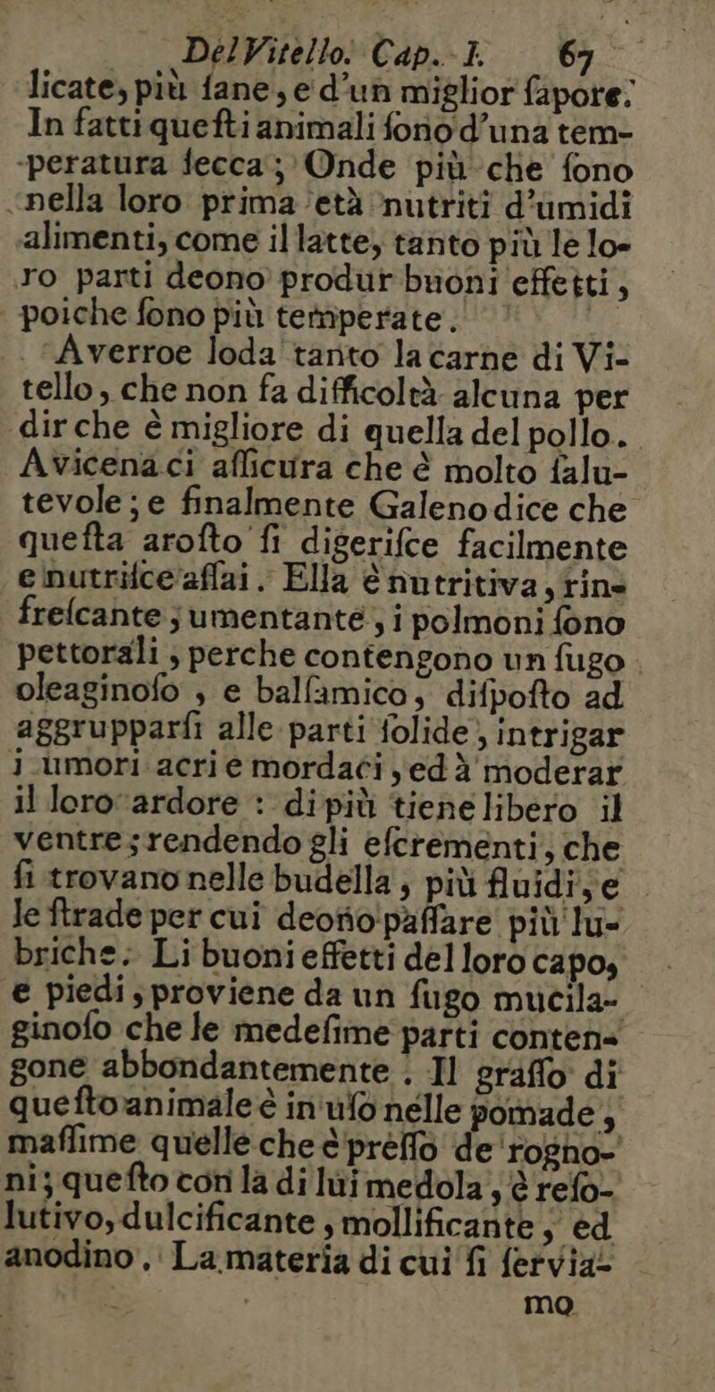 licate, più fane, e d’un miglior fapore. In fattiquefti animali fono d’una tem- -peratura fecca; Onde più che fono «nella loro prima età ‘nutriti d’umidi alimenti, come il latte, tanto più le lo- ro parti deono produr buoni effetti, poiche fono più temperate, | . Averroe loda tanto la carne di Vi- tello, che non fa difficoltà alcuna per dir che è migliore di quella del pollo. Avicenaci afficura che è molto falu- tevole; e finalmente Galenodice che quefta arofto fi digerifce facilmente e nutrice aflai . Ella è nutritiva,tins frelcante ; umentante , i polmoni fono pettorali ; perche contengono un fugo . oleaginofo , e ballamico, difpofto ad aggrupparfi alle parti folide; intrigar j.umori acri e mordaci yed à moderar il lero ‘ardore : dipiù tiene libero il ventresrendendo gli efcrementi, che fi trovano nelle budella; più fluidi,e Je ftrade per cui deotio'paffare più lu- briche: Li buonieffetti del loro capo, € piedi s proviene da un fugo mucila- ginofo che le medefime parti conten= gone abbondantemente . Il graffo di queftoanimale è in ufo nelle pomade , maflime quelle che è'préffo de 'rogno- ni; quefto con la di lui medola , refo- lutivo, dulcificante , mollificante ; ed anodino , La materia di cui fi fervia. mo