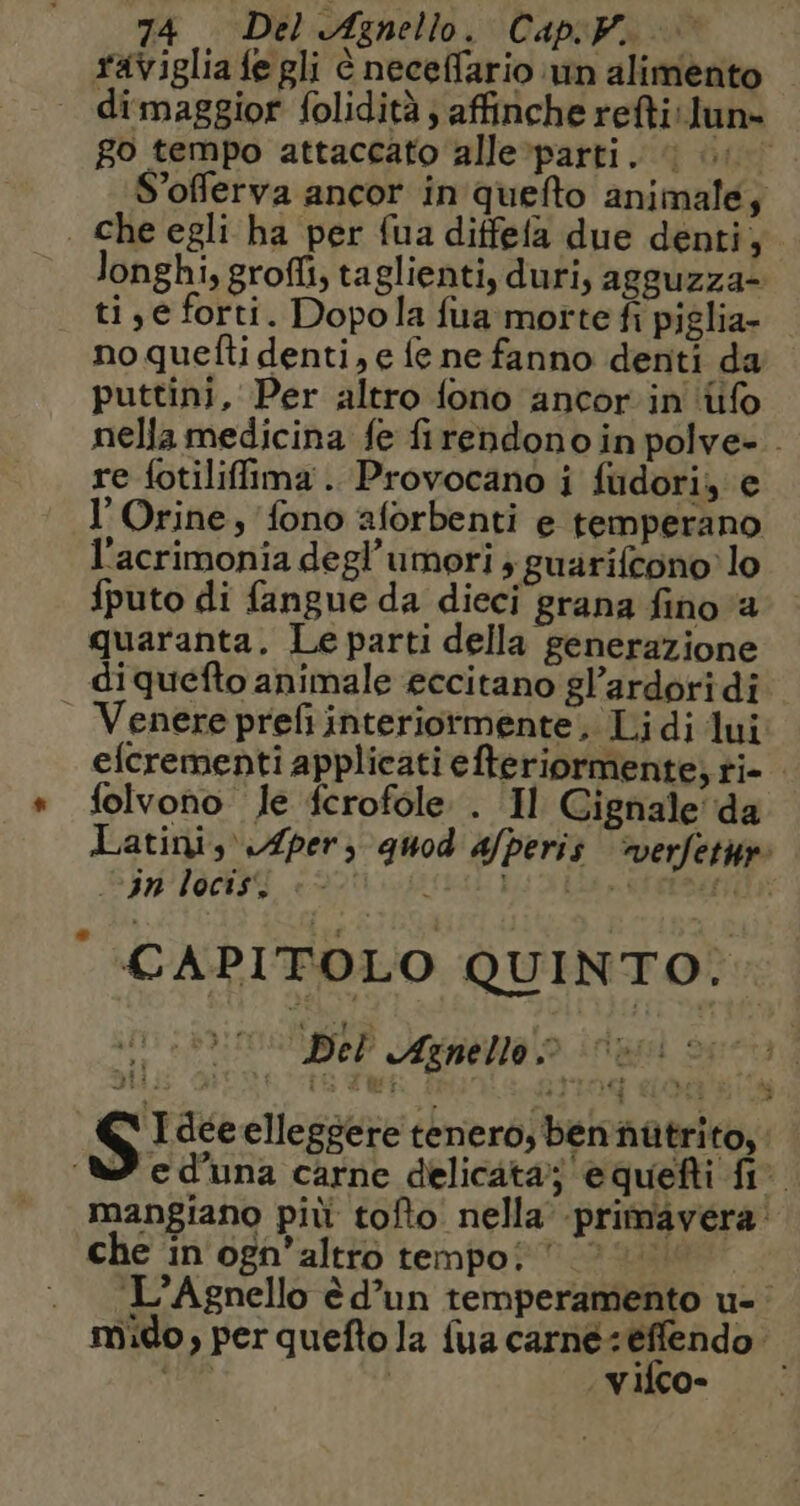 raviglia fe gli è neceffario un alimento | dimaggior folidità ; affinche reftilun= go tempo attaccato alle parti. | 1 S’offerva ancor in quefto animale; . che egli ha per {ua diffefa due denti; Jonghi, grofli, taglienti, duri, agguzza- tie forti. Dopola fua morte fi piglia- noquetti denti, e fe ne fanno denti da puttini, Per altro fono ancor in {ifo nella medicina fe firendono in polve- . re {otiliffima . Provocano i fudori, e l'Orine, fono aforbenti e temperano l'acrimonia degl’umori ; guarifcono lo fputo di fangue da dieci grana fino a quaranta. Le parti della generazione di quefto animale eccitano gl’ardoridi Venere prefi interiormente, Lidi lui efcrementi applicati efteriormente, ti- folvono Je fcrofole . Il Cignale da Latini, \fper) quod afperis verfetur: vin locis, è - STRESA ES SERRA | CAPITOLO QUINTO.. ch Del Agnello!» di SE | S Idee elleggere tenero, ben nütrito, : 7 cd'una carne delicata; equefti fi mangiano più tofto nella primavera: che in ogn’altro tempo: 000 . L’Agnello èd’un temperamento u- mido, per quefto la {ua carné: effendo. ia | vifco-