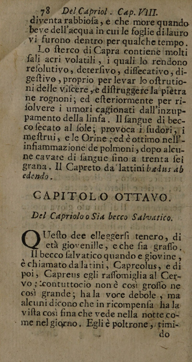 ‘diventa rabbiofa , e:che. more quando ‘beve dell’acqua in cui le foglie dilauro vi furono dentroiperqualche tempo. Lo fterco diCapra contiene ‘molti fali acri volatili, 1 quali:l6 rendono relolutivo, deterfivo; diffecativo ; di- Seltivo , proprio per levar lo oftrutio- ni delle vifcere se difruggeréla/piètra ne rognoni; ed efteriormente per ri- lolvere i umori cagionati dall’inzup- pamento della linfa. Il fangue di bec- | cofecato al folej provoca.i. fudori ;ri meftrui, ele Orine-:ed & ottimo nell- infiammazione! de polmoni;, dopo alcu- ne cavate di fangue.fino:a. trenta {ei grana. Il Capreto da'‘lattinihedus ab edendo , plant i éste ata CAPITOLO OTTAVO. Del Capriolo o Sia becco Salvatico. Uefto dee ellesgerfi tenero, di età giovenille, eche fia ‘graffo, Il becco falvatico quando e giovine ; è chiamato dalatini, Capreolus, ‘e di poi, Capreus egli raffomiglia al Cer- vo ; ‘Contuttocio nonè così groffo ne così grande; hala voce debole. y ma alcuni dicono che in ricompenfasha la vifta così fina che vede nella notte co- ‘ me nelgiorno, Egliè FOIRE w do Ma