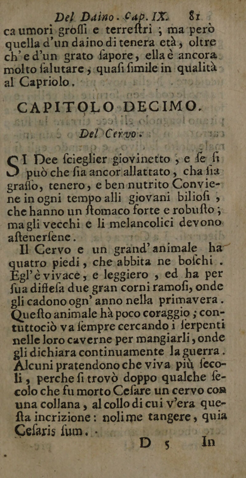 caumori.grofli: e terreftri ; ma perd » ° so quella d'un daino ditenera età; oltre che d’un grato fapore, ella è ancora. molto falutare.;quafifimile in qualità al Capriolo, : , ST CAPITOLO-DECIMO. : DeDC chapini | | I Dee fcieglier giovinetto ; e fe fi pud che fia ancor'allattato, chafia graflo, tenero; e ben nutrito Convie- ne in ogni tempoalli giovani biliofi ; che hanno un ftomaco forte e robufto ; ma gli vecchi e li melancolici devono. aftener{ene. LS Il Gervo e un grand’ animale. ha” quatro piedi , che:abbita ne bofchi.. Egl’è vivacè ; e leggiero ; ed.ha per fua diflefa due gran corni ramofi, onde -glicadonoogn’ anno nella primavera. Quefto animale hà poco coraggio ; con- tüttocid va fempre cercando 1 ferpenti nelle loro caverne per mangiarli sonde gli dichiara continuamente la guerra . Alcuni pratendono che viva più feco- li, perche fitrovò doppo qualche fe- colo che fu morto Cefare un cervo con una collana , alcollo di cui v'era que- fta incrizione : nolime tangere, quia Cefaris fum. - : | »t2 TT Dir In