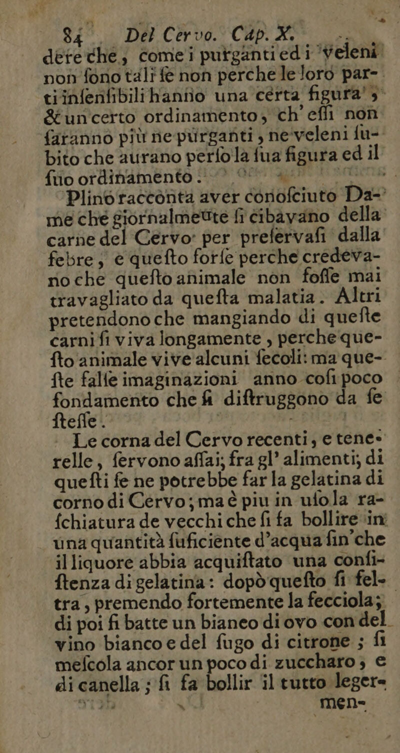 dereche, comei purganti ed i Veleni! non fono tali fe non perche le loro par- tiin{enfibilihanno una certa figura! 3° &amp;uncerto ordinamento , ch’efli non faranno più ne purganti , neveleni {u- bito che aurano perlo là fua figura ed il {fo ordinamento 1109 @eett agent nere Plino racconta aver conofciuto Da- me ché siornalmetite fi cibavano della carne del Cervo: per prefervafi dalla febre; è quefto fotfe perche credeva- roche quefto animale non foffle mai travagliato da quefta malatia. Altri pretendono che mangiando di quefte carni fi viva longamente , perche que- fto animale vive alcuni fecoli: ma que- fte falle imaginazioni anno cofi poco fondamento che fi diftruggono da fe ftefle . : Le corna del Cervo recenti; e tene» relle, fervono affai; fra gl’ alimenti; di quefti fe ne potrebbe far la gelatina di corno di Cervo; maé piu in ufola ra- fchiatura de vecchiche fi fa bollire ini una quantità fuficiente d’acqua fin che illiquore abbia acquiftato una confi- ftenza digelatina: dopdquefto fi fel- tra, premendo fortemente la fecciola; di poi fi batte un bianeo di ovo con del. vino biancoe del fugo di citrone ; fi mefcola ancor un poco di zuccharo ; € di canella ; fi fa bollir il tutto leger= 3123 x mene