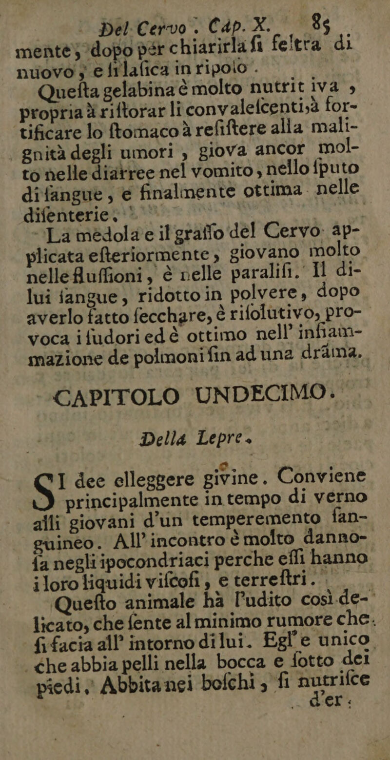 mente) dopo der chiarirlafi feitra di nuovo 5 e filafica in ripolo . Quefta gelabina è molto nutrit iva , propria x riftorar li convalelcenti;à for- tificare lo ftomaco à refiftere alla mali- gnità degli umori , giova ancor mol- to nelle diarree nel vomito , nello fputo difangue , e finalmente ottima. nelle difenterie © / “La medola e il graifo del Cervo. ap- plicata efteriormente, giovano molto nellefluffioni , è nelle paralifi. Il di- lui fangue , ridotto in polvere , dopo averlo fatto fecchare, è rifolutivo, pro- voca i fudori ed & ottimo nell’ infiam- mazione de polmoni fin ad una drama. CAPITOLO UNDECIMO.. Della Lepre. S' dee elleggere givine. Conviene D principalmente in tempo di verno alli giovani d’un temperemento fan- guineo. Al incontro è molto danno- {a negliipocondriaci perche efli hanno i loro liquidi vifcof, eterreftri. Quefto animale hà Pudito cosi.de- licato, che fente al minimo rumore che. {ifacia all intornodilui. Egl'e unico, Che abbia pelli nella bocca e fotto dei piedi Abbitanei bofchi , fi = è der: