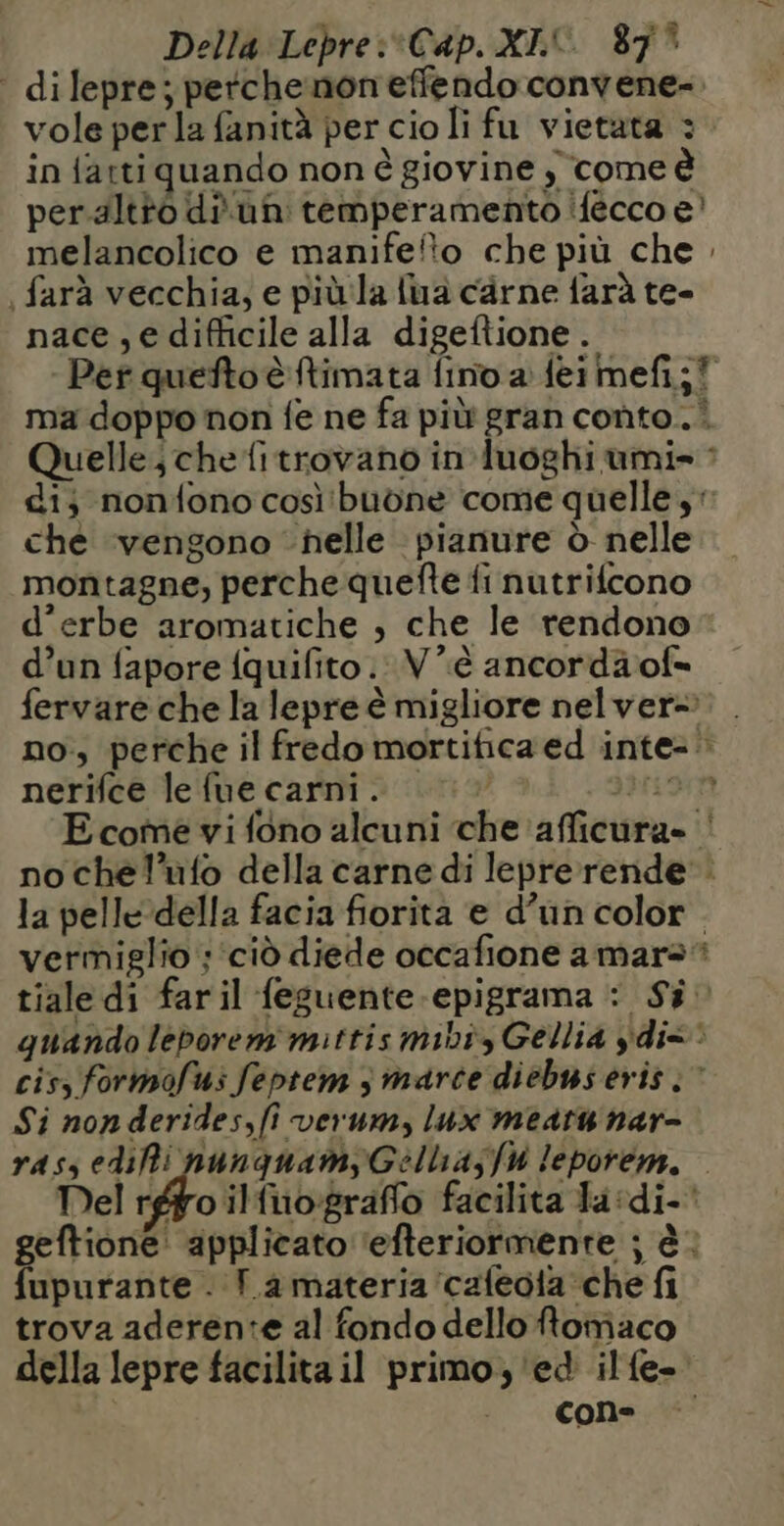 Della Lepre:*Cap. XI 87° dilepre; perchenon effendo convene- vole per la fanità per cioli fu vietata : in fatti quando non è giovine , come à peraltto di un temperamento ifecco e’ melancolico e manifefto che più che . | farà vecchia; e più la {ua carne farà te- nace,edifficile alla digeftione. Per quefto è ftimata fino a feimefi;! ma doppo non fe ne fa più gran conto. Quelle ; che fitrovano in luoghi umi- : di; nonfono così'buòne come quelle , che ‘vengono helle pianure d nelle montagne, perche quefte fi nutrifcono d’erbe aromatiche , che le rendono d’un fapore fquifito : V’è ancordäof- fervare che la lepre è migliore nel ver- no, perche il fredo mortifica ed inte- nerifce lefue carni. ||: Driant Ecome vi fono alcuni che afficura- ‘ no chel’ufo della carne di lepre rende. la pelle della facia fiorita e d’un color. vermiglio ;‘ciò diede occafione amara tiale di faril feguente-epigrama : Si quando leborem mittis mibi, Gellia dix cis, formofus feptem è marce diebus eris :” Si non derides,fi verum, lux meat nar- ras, edifi nunguamyGellia;jfi leporem. | Del rgpro ifuografo facilita la :di- geftione' applicato ‘efteriormente ; à: fupurante . T.a materia ‘cafeoia che fi trova aderente al fondo dello ftomaco della lepre facilita il primo, ed ilfe- cone
