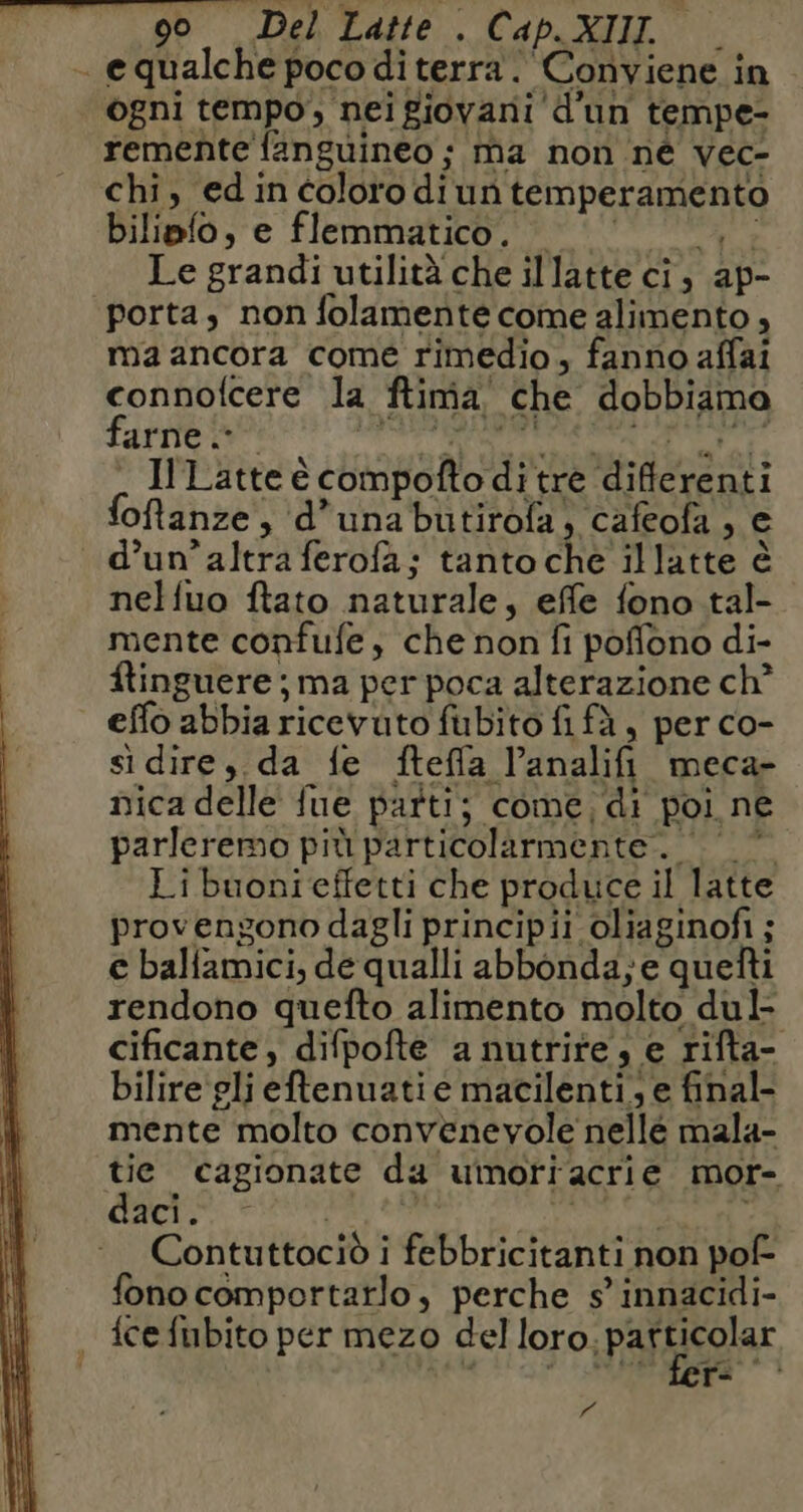 - equalche poco diterra. Conviene in ogni tempo, nei giovani d'un tempe- remente {anguineo ; ma non né vec- chi, ed in coloro di un temperamento biliefo, e flemmatico, UU ,. Le grandi utilità che illatte ci, ap- porta, non folamente come alimento , ma ancora come rimedio, fanno affai connofcere la ftimia che dobbiama farne + RANIERI BR REG . I Latte è compofto di tre differenti oftanze, d’unabutirofa, cafeofa , e d’un’altra ferofa; tanto che illatte è nelfuo ftato naturale, effe fono tal- mente confufe, che non fi poffono di- ftinguere ; ma per poca alterazione ch? effo abbia ricevuto fubito fi fà, per co- si dire, da fe ftefla l’analifi meca- nica delle fue patti; come; di poi ne parleremo più particolarmente. 0 © Li buonieffetti che produce il latte provengono dagli principii oliaginofi ; € balfamici, de qualli abbonda; e quefti rendono quefto alimento molto dul- cificante, difpofte a nutrite; e rifta- bilire gli eftenuati e macilenti, e final- mente molto convenevole nellé mala- tie cagionate da uimorracrie mor- Ae HN | nei i Contuttociò i febbricitanti non pof- fono comportarlo, perche s innacidi- {ce fubito per mezo del loro.pafticolar gii, NET 7