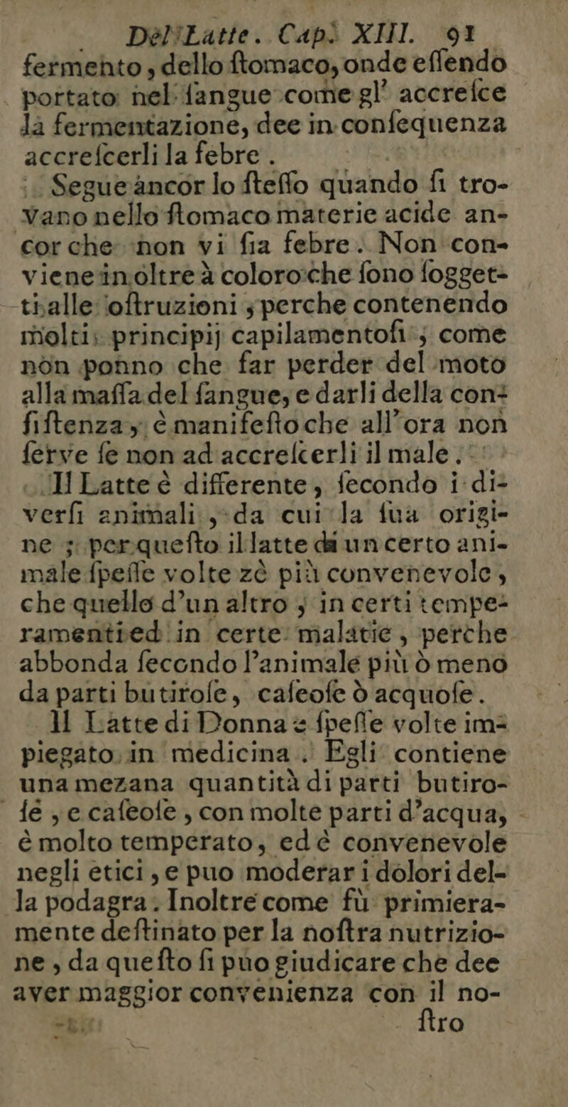 . DéelLatte. Capì XIII 67 fermehto , dello ftomaco, onde effendo portato: nel {angue come gl’ accrefce Ja fermentazione, dee in confequenza accrefcerlila febre. © Segueancor lo fteflo quando fi tro- vano nello ftomaco materie acide an- cor che ‘non vi fia febre. Non con- vieneïnoltre à coloro:che fono {ogget- tialle oftruzioni ; perche contenendo molti; principi) capilamentofi:; come nôn ponno che far perder del moto alla maffa del fangue, e darli della con: fiftenza ; è manifefto che all'ora non ferve fe non ad accrelcerli il male . Il Latte è differente, fecondo i di- verfi animali. y}da cuivla fua origi- ne ;: perquefto illatte da un certo ani. male {peñle volte zè più convenevole, che quello d’un altro ; in certi tempe: ramenitred in certe: malatie , perche. abbonda fecondo l’animale più d meno da parti butirole, cafeofe d acquofe. 11 Latte di Donna è fpefle volte im: piegato.in medicina . Egli contiene una mezana quantità di parti butiro- fe ye cafeole , con molte parti d’acqua, - è molto temperato, ed è convenevole negli etici, e puo moderar i dolori del- la podagra. Inoltre come fù: primiera- mente deftinato per la noftra nutrizio- ne , da quefto fi puo giudicare che dee aver maggior conyenienza con il no- “gir ftro