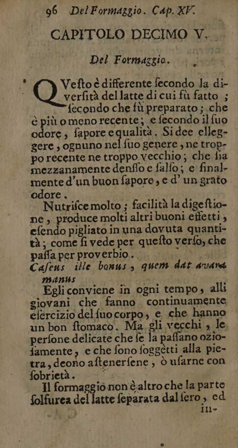 CAPITOLO DECIMO V. . Del Formaggio. pr A Vefto é differente fecondo Ja di- verfità dellatte dicui fù fatto ; = fecondo che fù preparato ;.che è più o meno recente; e fecondo ilfuo odore, fapore equalità. Sidee elleg- gere , ognuno nel fuo genere , ne trop- po recente ne troppo vecchio; che fia mezzanamente denflo e falfo; e final. mente d’un buon fapore, ed’ un grato. Nutrifce molto ; facilità la digeftio- ne, produce molti altri buoni etfetti ; efendo pigliato in una davuta quanti- tà; come fi vede per quefto verfo, che paffa per proverbio... Mai Cafeus ille bonus, quem dat avare - MANS | Egli conviene in ogni tempo, alli giovani che fanno. continuamente elercizio delfuo corpo; e che hanno un bon ftomaco. Ma gli vecchi , le, perfone delicate che fe la paffano ozio- famente, e che fono foggetti alla pie- tra, deono aftenerfene ; d ufarne con fobrietà . re Il “fi io non èaltro che la parte folfurea del latte feparata dalfero, cd PAL - | In