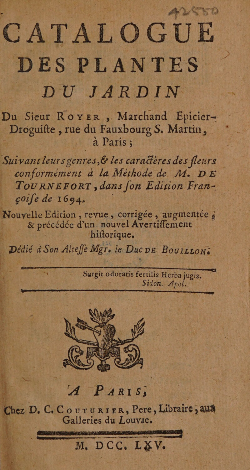 s% Ra sd 23 CATALOGUE DES PLANTES é *D'U JARDIN Du Sieur Rover ; Marchand ne Droguifte , rue du Fauxbourg S. Martin, ” à LU a PASS LS ) x Suivantleurs genres Ë les caraitères des fleurs _ conformément à la Mérhode de M. DE | TOURNEFORT,;, dans fon Edition Fran- _ gçoife de 1694. Nouvelle Edition , revue, corrigée , augmentée ÿ j &amp; précédée d'un nouvel Avertiffement % ‘hiftorique, Loi à Son Atefe Mgr. le Duc DE BouizLoN+ f ‘4 Surgit odoratis fertilis Herba jugis, ; Sidon, Apol. f à 1 4 De À A PARIS; qe Chez D. C.Coururtrer, Pere, Libraire , aua l AS Galleries du Louve, |