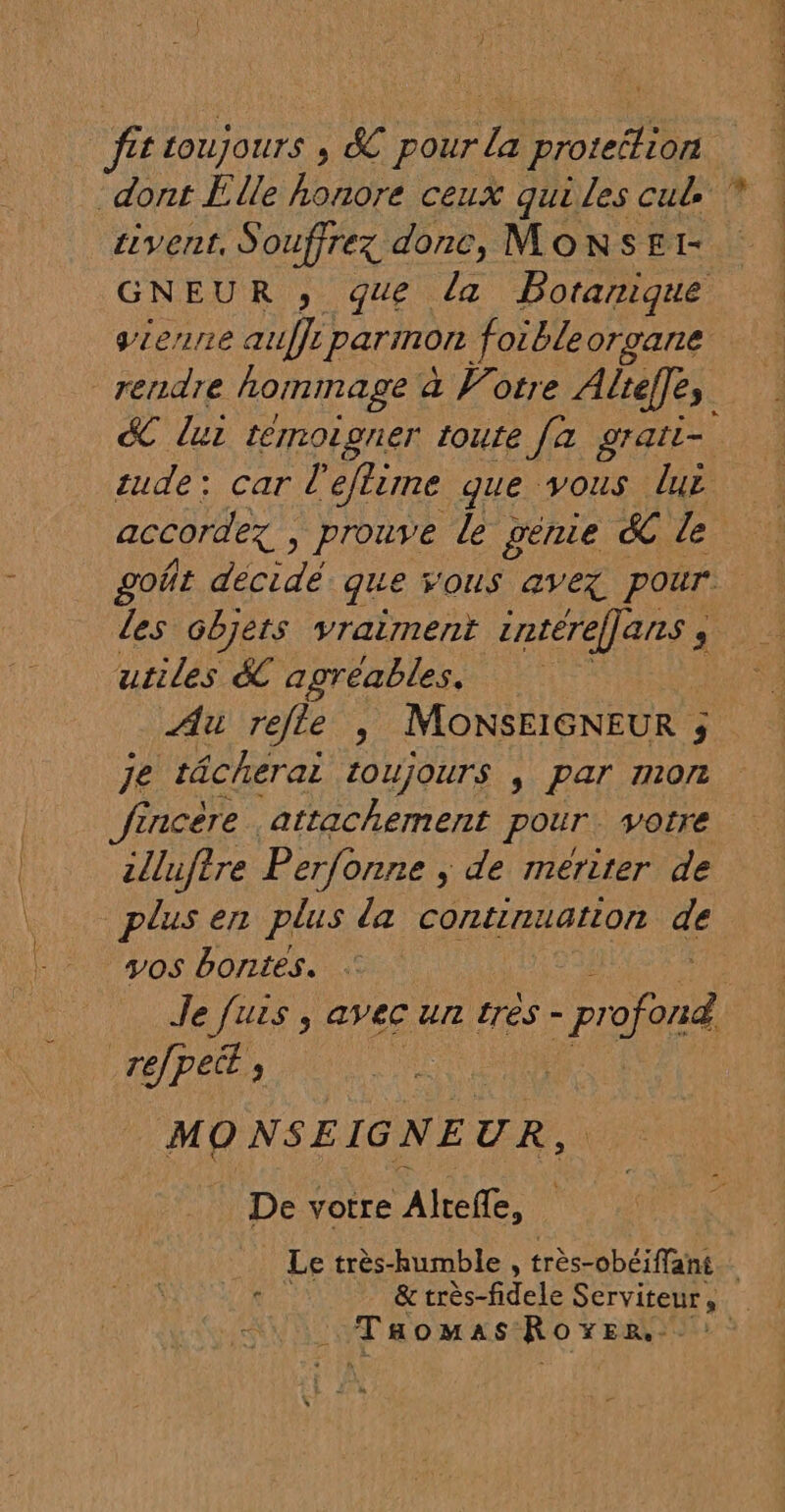 fit toujours , &amp; pour la protéétion dont Elle honore ceux qui les cul sivent, Souffrez donc, MonsE1- GNEUR , que la Botanique vienne aufft parmon foibleorgane rendre hommage à Votre Alreffes dC lui témoigner toute [a grati- tude: car l'eftime que vous lue accordez , prouve le penie &amp; le goñt décidé que VOUS avex pour. les Gbjets vraiment intéreffans ; utiles &amp; agréables. Au refle ; MoNSEIGNEUR ; je tâcherai toujours , par mon fincère attachement pour. votre zlluftre Perfonne , de meriter de plus en plus da continuation de vos bontes. Je fuis ; avec un trés - no re/pect À | De votre AU, Taomss: HS oc &gt;