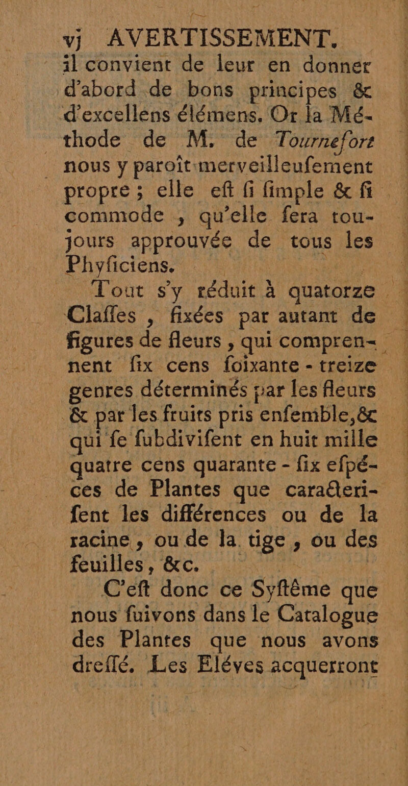 il convient de leur en donner d'abord de bons principes &amp; d’excellens élémens. Or la Mé- thode de M, de Tournefort _ nous y paroîtimerveilleufement propre ; elle eft fi fimple &amp;fi commode ; qu’elle fera tou- jours approuvée de tous les Phyficiens. … ee Tout s'y réduit à quatorze Clafles , fixées par autant de nent fix cens foixante-treize genres déterminés par lesfleurs &amp; par les fruits pris enfemble,&amp; qui fe fubdivifent en huit mille quatre céns quarante - fix efpé- ces de Plantes que caraeri- fent les différences ou de la racine , ou de la tige , ou des feuiDeS, GC, NICE | C’eft donc ce Syftême que nous fuivons dans le Catalogue des Plantes que nous avons dreflé. Les Eléves acquerront