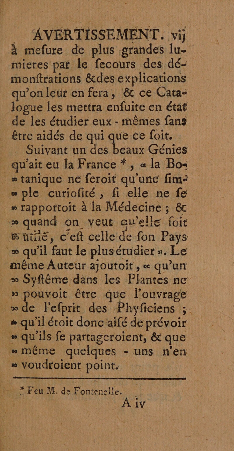 à mefure de plus grandes lu- _mieres par le fecours des dé- monftrations &amp;des explications qu’on leur en fera, &amp;t ce Cata- Jogue les mettra enfuite en état de les étudier eux - mêmes fans être aidés de qui que ce foit. Suivant un REA SUR Génies qu'ait eu la France * , « la Bos _ wtanique ne feroit qu’une fims _“ple curiofité, fi elle ne fe # rapportoit à la Médecine ; &amp; -æ quand on veut ewelle foit Suiué, c'eft celle de fon Pays = qu'il faut le plusétudier ». Le même Auteur ajoutoit ; « qu’un w Syflême dans les Plantes ne _ » pouvoit être que l'ouvrage de lefprit des Phyficiens ;. # qu'il éroit donc aifé de prévoir _» qu'ils fe partageroient, &amp; que #»même quelques - uns n’en » voudroient point. [a * Feu M. de Fontenelle. | À iv