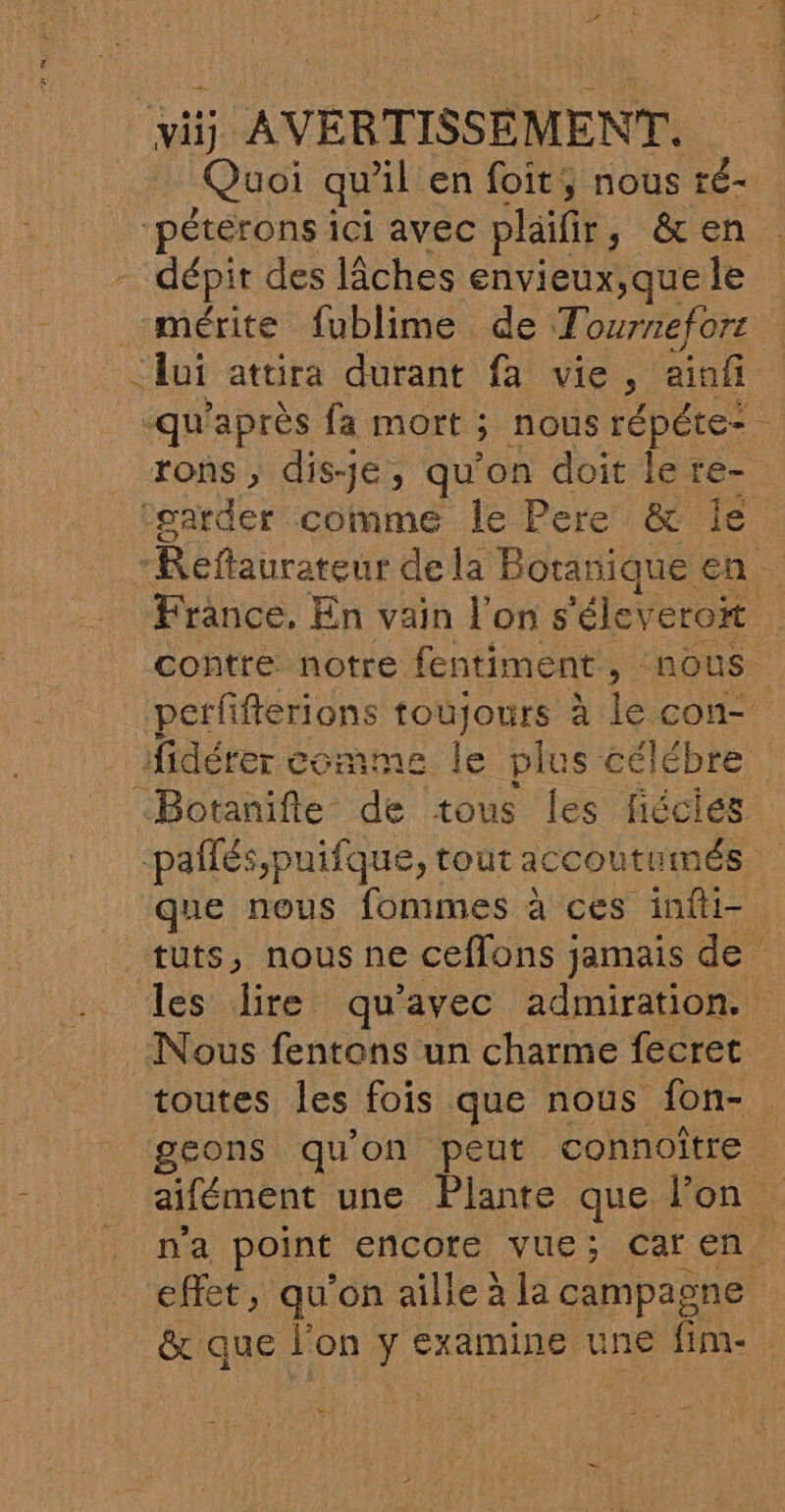 Quoi qu'il en foit, nous ré- pétérons ici avec plaifr s ch, dépit des lÂâches envieux;quele mérite fublime de Tournefors ui attira durant fa vie, aiof -qu'après fa mort ; ; nous répéte=. rons , disJe, qu'on doit le re- ‘garder comme le Pere &amp; le “Réflaurateur dela Botanique en France, En vain l’on s 'élevero | contre notre fentiment, nous perfifferions toujours à le con- fidérer co mme le plus célébre “Botanifle de tous les fiécies pañlés,puifque, tout accoutumés. que nous fommes à ces infti= tuts, nous ne ceflons jamais de les lire qu'avec admiration. Nous fentons un charme fecret toutes les fois que nous fon- geons qu'on peut connoître aifément une Plante que l'on n'a point encore vue; caren effet, qu'on aille à la campagne &amp; que PR ÿ €xamINneE une fim- w
