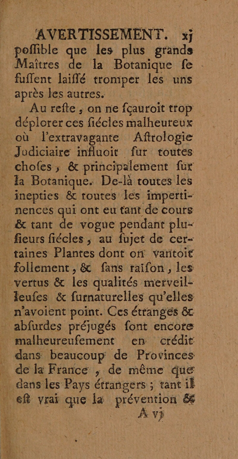 poflible que les plus grands Maîtres de la Botanique fe : fuflent laiflé tromper les uns après les autres. Au refte , on ne fcauroit trop déplorer ces fiécles malheureux hences qui ont eu tant de cours ner SR 7. Rte à à Ê leufes &amp; furnaturelles qu’elles n’avoient point. Ces étranges &amp;c abfurdes préjugés font encore malheureufement en crédit dans HO CCe de Provinces