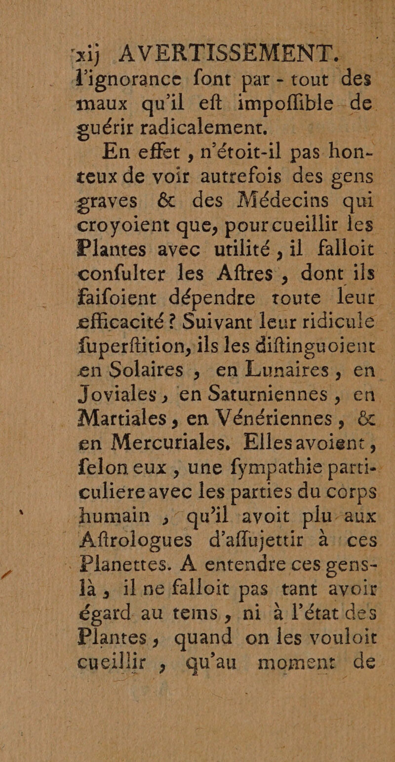 ignorance font par - tout des maux qu'il eft impoflible de guérir radicalement. Eneffit, n’étoit-il pas hon-. teux de voir autrefois des gens graves &amp; des Médecins qui croyoient que, pour cueillir les Plantes avec utilité, il falloit confulter les Aftres , dont ils faifoient dépendre toute leur efficacité ? Suivant leur ridicule fuperftition, ils les diftinguoient en Solaires , en Lunaires, en . Joviales, en Saturniennes , en . Martiales , en Vénériennes, &amp; en Mercuriales, Ellesavoient, felon eux , une fympathie parti- culiéreavec les parties du corps humain , qu’il avoit plu- “aux _ Afirologues d’aflujettir à ces . Planettes. À entendre ces gens là , il ne falloit pas tant avoir. égard au tems, ni à l’état des Plantes , quand on les vouloit cueilii ir ; qu'au moment de