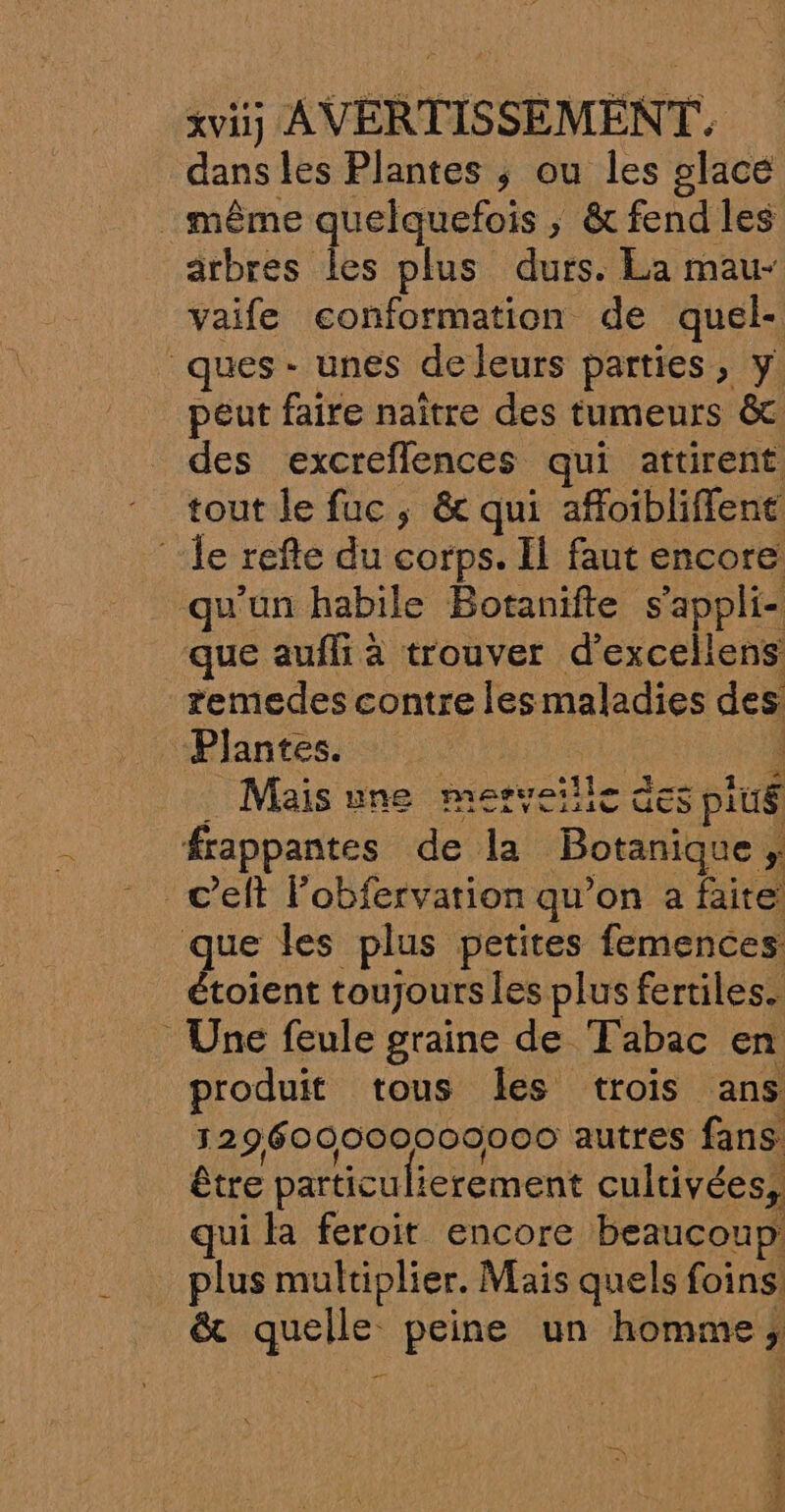 dans les Plantes ; ou les glace même quelquefois , ; &amp;fend les arbres les plus durs. La mau- vaife conformation de quel- ques - unes de leurs parties, y: peut faire naître des tumeurs &amp; des excreflences qui attirent tout le fuc ; &amp; qui afloibliffent ‘ile refte du corps. Ïl faut encore qu'un habile Botanifte s ’appli- que aufli à trouver d’'exceliens remedes contre les maladies des Plantes. Mais une metyeille à GES plué frappantes de la Botanique, ! c’eft Fobfervation qu’on a faite que les plus petites femences étoient toujours les plus fertiles. Une feule graine de Tabac en produit tous les trois ans 129609000009000 autres fans être particulierement cultivées, qui là feroit encore beaucoup pie multiplier. Mais quels es &amp; quelle peine un homme; er