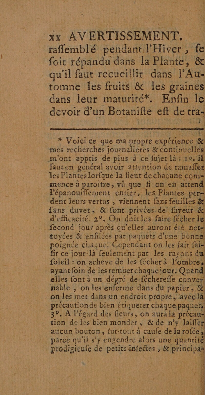 raffemblé pendant l’Eiver , fe foit répandu dans la Plante, &amp; - qu'il faut recueillir dans PAU tomne les fruits &amp; les graines dans leur maturité*. Enfin le devoir d’un Botanifte eft de tra- Ex HAT # . * Voici ce que ma DÉDDIÉ expérience &amp; mes recherches journalieres PAR sont appris de plus à ce fujer là: 10. il Fauten général avoir attention de haies les Plantes iorfque la fieur de chacune com= mence à paroïtre, vü que fi on en attend l'épanouiflecment entier, les Plantes per- dent leurs vertus , viennent {ans feuilles &amp; fans duvet. &amp; font privées de faveur &amp; d'efficacité. 22. On deitles faire fécher le L fecond jour apr ès qu’elles auront été net= toytes &amp; ‘enfilées par paquets d'une bonne! poignée chaque. Cependant on les fait fais fir ce jour-là feulement par les rayons du foleil : on acheve de les fécherà l'ombre; ayant{oin de les remuerchaquejour. Quand elles font à un dégré de. Phares conves nable , on les enferme dans du papier, &amp; on les met dans un endroit propre, avecla précaution de bien étiqueter chaque paquets 39. À l'égard des fleurs, on aurala à précau tion de les bien monder Ê &amp; de n’y Jailer aucun bouton, fur-tout à caufe dela pr parce qu'il s'y engendre alors une quantité PAPER de petits serres &gt; &amp; principas