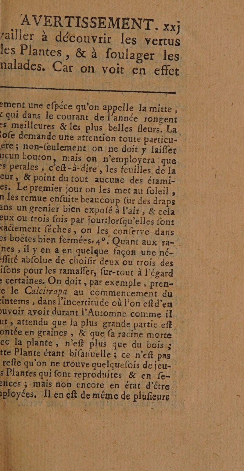 1. ® . AVERTISSEMENT. xx railler à découvrir les vertus les Plantes, &amp; à foulager les nalades, Car on voit en effet ment une efpéce qu'on appelle la mitte ; : qui dans le courant de l’année rongent $ meilleures &amp; les plus belles fleurs, La Ofe demande une attention toute particu= ere; non-(eulement on ne doit y laifler Ucun bouton, mais on n'employera ‘que. S petales , c'eft-à-dire, les feuilles de la Eur, &amp; point dutout aucune des étami- es. Le premier jour on les met au foleil, n les remue enfuite beaucoup fur des draps NS Un grenier bien expolé à l'air , &amp; cela eux Ou trois fois par jour:lorfqu’elles font xactement féches, on les conferve dans &gt; boëtes bien fermées, 4°; Quant aux ra nes ,ilyen aen quelque façon une né- fité abfolue de choifir deux ou trois des ifons pour les ramaffer, fur-tout à l'égard : certaines, On doit , par exemple , pren- e le Calcitrapa au commencement du intems , dans l'incertitude où l’on eftd’en uyoir avoir durant l’Automne comme il at; attendu que la plus grande partie eft Ontée en graines , &amp; que fa racine morte ec la plante, n’ef plus que du bois.$ tte Plante étant bifanuelle ; ce n°eft pas refte qu'on ne trouve quelquefois de jeu- S Plantes qui font reproduites &amp; en fe- ces ; mais non encore en état d’être ns iployées, en eft de même de plufieurs — L À h Cu