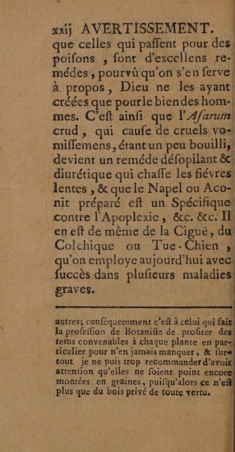 que celles qui paffent pour des, poifons. , font d’excellens re- médes , pourvûü qu'on s’en ferve. à propos, Dieu ne les ayant: créées que pourle biendes hom-! mes. C’eft ainfi que l’A#/arum. crud, qui caufe de cruels vo«. miflemens , étantun peu bouillis devient un reméde défopilant &amp;t; _ diurétique qui chaffe les fiévres: - lentes , &amp; que le Napel ou Aco- nit préparé eft un Spécifique! contre l'Apoplexie, &amp;c. &amp;c. Il en eft de même de la Ciguë, du Colchique ou Tue-Chien ; qu'on employe aujourd’hui avec, fuccès dans plufieurs maladies. graves. | 4 | autres; conféquemment c'eft à celui qui fait la profeffion de Botanifte de profiter des tems convenables à chaque plante en par-; ticulier pour n’en jamais manquer, &amp; fur tout je ne puis trop recommander d’avoif attention qu’elles ne foient point encore montées en graines, puifqu’alors ce n’efkl plus que du bois privé de toute vertu. si