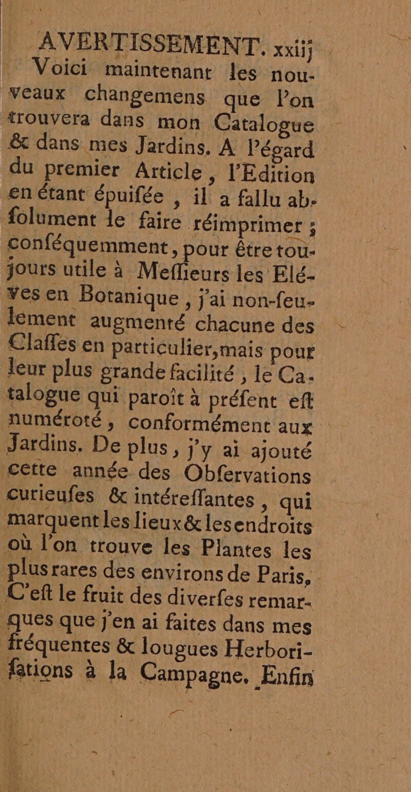 \ AVERTISSEMENT, XXI Voici maintenant les nou- eaux changemens que Pon trouvera dans mon Catalogue € dans mes Jardins. A Pégard du premier Aïticle, l'Edition €n étant épuifée , il a fallu ab. folument le faire réimprimer ; conféquemment , pour être tou- jours utile à Meflieurs les Elé- Yes en Botanique , j'ai non-feu- lement augmenté chacune des Clañles en particulier,mais pour leur plus grande facilité , le Ca. talogue qui paroît à préfent eft numétoté, conformément aux Jardins, De plus, j'y ai ajouté Cette année des Obfervations curieufes &amp; intéreffantes ; qui marquent les lieux&amp; lesendroits où l’on trouve les Plantes les plusrares des environs de Paris, - C'eft le fruit des diverfes remar. ques que j'en ai faites dans mes fréquentes &amp; lougues Herbori- Ætions à la Campagne. Enfin |. L ÉQE