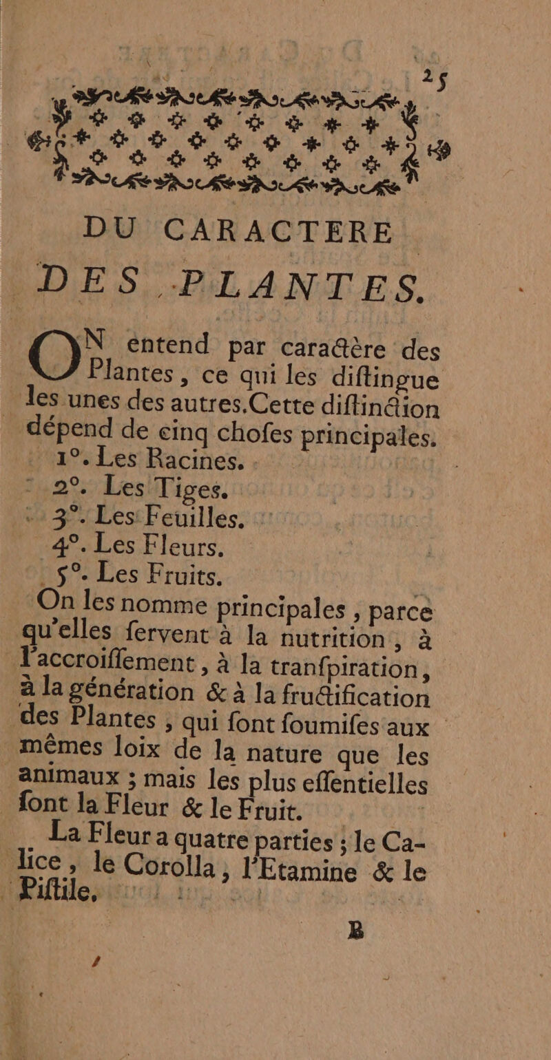 PIE AIRE AO RAA à PES 6 6 à # + À Ho os 6 + à #5 14 DU CARACTERE. DES PLANTES. OO: entend par caraûère des antes, ce qui les diftingue les unes des autres.Cette diflin@ion _ dépend de cinq chofes principales, 1°. Les Racines. . | 2% Les Tiges. + 3°. Les: Feuilles. 4°. Les Fleurs. . $°. Les Fruits. On les nomme principales , parce qu’elles fervent à la nutrition, à l'accroiffement , à la tranfpiration, à la génération &amp; à la frutification des Plantes ; qui font foumifes aux mêmes loix de la nature que les animaux ; mais les plus effentielles {ont la Fleur &amp; le Fruit. | | a Fleur a quatre parties ; 1e Ca- ice, le Corolla, l'Etamine &amp; le HAlidepucl tu a) | | B /