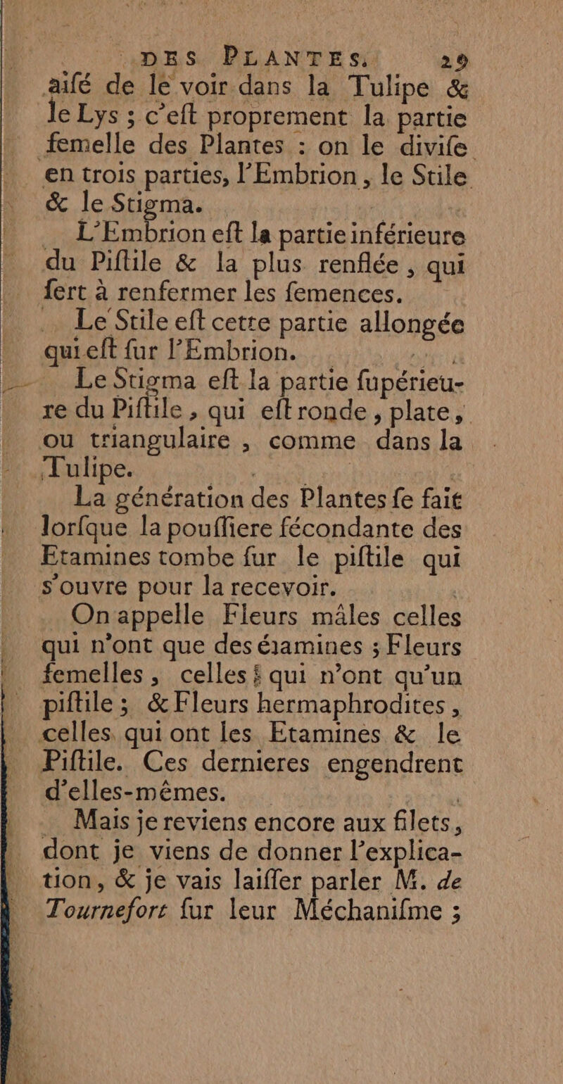 fé de le voir dans la Tulipe &amp; le Lys ; c’eft proprement la partie femelle des Plantes : on le divife en trois parties, l'Embrion, le Stile &amp; le Sigma. | L’Embrion eft la partieinférieure du Piftile &amp; la plus renflée , qui fert à renfermer les femences. … Le Stile eff cette partie allongée quieft fur l'Embrion. nt Le Stigma eft la partie fupérieu- re du Piftile , qui eftronde, plate, ou triangulaire , comme dans la Tulipe. FUN RARE | La génération des Plantes fe fait lorfque la poufliere fécondante des Etamines tombe fur le piftile qui s'ouvre pour la recevoir. | On appelle Fleurs mâles celles qui n’ont que des éjamines ; Fleurs femelles, celles qui n’ont qu’un piftile; &amp;Fleurs hermaphrodites, Piftile. Ces dernieres engendrent d’elles-mêmes. … Mais je reviens encore aux filets, dont je viens de donner l’explica- tion, &amp; je vais laifler parler M. de Tournefort fur leur Méchanifme ;