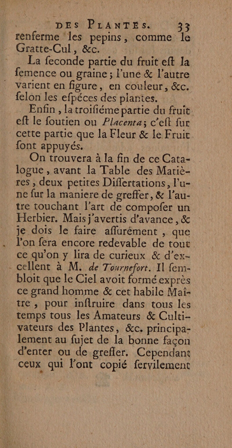 renferme ‘les pepins, comme le Gratte-Cul, &amp;c. | La feconde partie du fruit eft la femence ou graine ; l’une &amp; l’autre varient en figure, en couleur, &amp;c. felon les efpéces des plantes. Enfin , la troifiéme partie du fruit. eft le foutien ou Placentas c’eft fur cette partie que la Fleur &amp; le Fruit {font appuyés. j in trouvera à la fin de ce Cata- logue , avant la Table des Mariè- res , deux petites Diflertations, l’u- ne fur la maniere de greffer, &amp; l’au- tre touchant l’art de compofer un Herbier. Mais j'avertis d’avance , &amp; je dois le faire aflurément , que ce qu’on y lira de curieux &amp; d’ex- - cellent à M. de Tournefort. Il fem- bloit que le Ciel avoit formé exprès ce grand homme &amp; cet habile Mai- tre , pour inflruire dans tous les temps tous les Amateurs &amp; Culti- vateurs des Plantes, &amp;c. principa- lement au fujet de la bonne façon d'enter ou de grefler. Cependant ceux qui l'ont copié fervilement