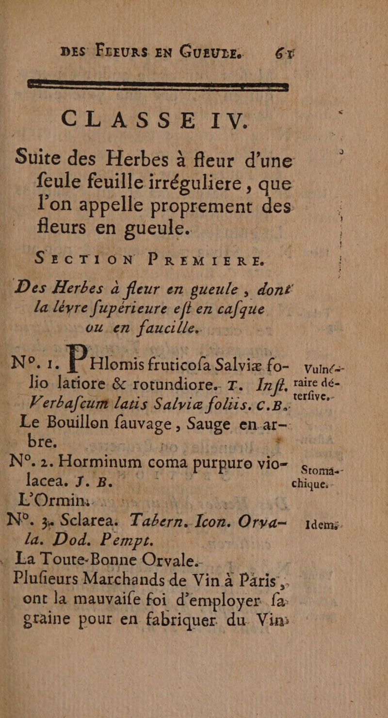 MO SRMATTRE. PE FC. CLASSE I. à Suite des Herbes à fleur d’une feule feuille irréguliere , que l'on appelle proprement des fleurs en gueule. SECTRON PREMIERE 1 Des Herbes à fleur en gueule, dont _ la léyre fupérieure eft en cafque ou. en faucille. | NP r° Promis fruticofa Salviæ fo- vume- lio latiore &amp; rotundiore.. T. If, raire dé- | ci 2 ; “+ terfive.- Verbafcum latis Salyviæ foliis. c.B. Le Bouillon fauvage , Sauge en ar- bre. : f î “à N°. 2. Horminum coma purpuro vio= sms. lacea. 7. 8. AS j chique.- L'Ormin:. : :. | ù N°. 34 Sclarea. Tabern. Icon. Orya— jäems. la. Dod. Pempt. + La Toute-Bonne Orvale. Plufieurs Marchands de Vin à Paris. ont la mauvaife foi d'employer fa: otaine pour en fabriquer du. Vin: