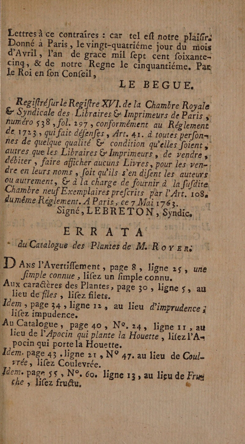 Lettres ce contraires : car tel eff notre plaifré Donné à Paris, le vingt-quatriéme jour du mois d'Avril, l'an de grace mil fept cent foixante= cinq, &amp; de notre Regne le cinquantiéme, Par Le Roi en fon Confeil, | LE BEGUE. : Regiffréfur le Repiftre XV. de la Chambre Royale € Syndicale des. Libraires &amp; Imprimeurs de Paris ÿ- numéro 538, fol. 297, conformément au Réolement de 1723, qui fait défenfes , Art. 41. à toutes perfon=: nes de quelque qualité &amp; condition qu’elles foient » autres que les Libraires &amp; Imprimeurs , de vendre 5 débiter ; faire afficher aucuns Livres, pour les ven-; dre en leurs noms , foit qw'ils s’en difent les auteurs. Oautrement, € à la charge de fournir à la fufdite Chambre neuf Exemplaires prefcrits par l'Art, 1084 âumême Réglement. À Paris , ce 7 Mai 1763. Dr Signé, LEBRETON, Syndic. Le ERRATA * du Catalogue des Plantes de MRovzn: Das l’Avertiflement , page 8, ligne 2 » une Jimple connue , lifez un fimple connu. ux cara@ères des Plantes, page 30 , ligne $, an lieu de files , lifez filets. Îdem , page 34 , ligne 12, au lieu d'imprudence ; lifez impudence, | Au Catalogue, page 40 , N®. 24, ligne 11 , au : lieu de lApocin qui plante la Houerte ; lifez l’A= pocin qui porte la Hourette, ! Idem. page 43 .ligne 21, N° 47, au lieu de Coul- . vrée, lifez Coulevrée. ddem. page $5 , N°, 60. ligne 13, au lieu de Fru che ; lifez frudtu, 