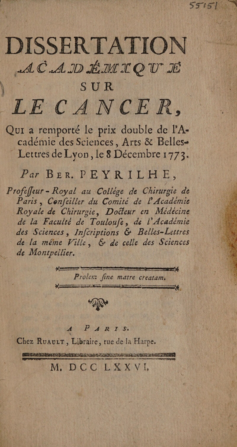 DISSERTATION | AC.ADÉMAQU É SUR LE CANCER, Qui a remporté le prix double de PA: cadémie des Sciences, Arts &amp; Belles- Lettres de Lvon, le 8 Décembre 1773: Parier, PEYRILEHE, Profeffeur - Royal au Collège de Chirurgie de Paris, Cenfeiller du Comité de P Académie Royale de Chirurgie, Doëteur en Médecine de la Faculté de Touloufe, de l’Académie des Sciences, Infcriptions 6 Belles-Lerrres de la même Ville, &amp; de celle des Sciences de Montpeilier. mm Proler: fine maire creatam. D A 2 4 PARTIS. Chez RuauwiT, Libre, rue de la Harpe.