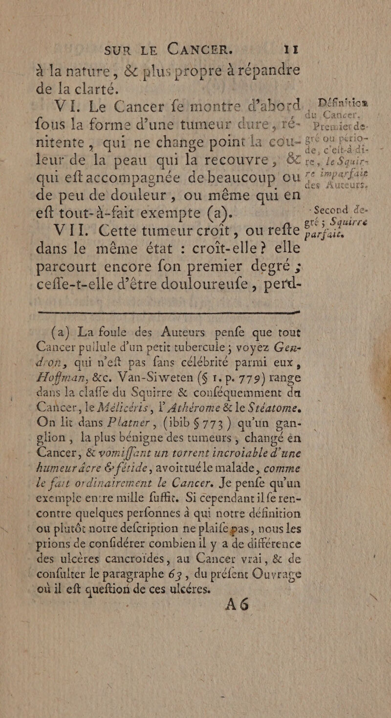 | EPessnbe és à la nature, &amp; plus propre à répandre de la clarté. VI. Le Cancer félmontre d’abord, | Défnirion fous la forme d’une tumeur dure, ré- piémierde. 1 , : 2 pou! &amp;té ou pério- nitente , qui ne change point la cou- ge 0 PTE leur de la peau qui la recouvre, &amp;C re, le Squir- qui eftaccompagnée debeaucoup ou 7: ‘#P«f4 de peu de douleur, où même qui en eft tout-à-fait exempte (a). Second des x À _ gré; Squirre VII. Cette tumeur croît, ou refte rie, dans le même état : croît-elle? elle parcourt encore fon premier degré ; cefle-t-elle d’être douloureufe, perd- P (a) La foule des Auteurs penfe que tout Cancer pullule d’un petit tubercule ; voyez Gex- dron, qui n’eft pas fans célébrité parmi eux, Hoffman, &amp;c. Van-Siweten ($ 1.p. 779) range dans la claffe du Squirre &amp; conféquemment da Cañcer, le Mélicéris, ? Arhérome &amp; le Stéatome. On lit dans Platner , (ibib $ 773) qu'un gan- glion , la plus bénigne des tumeurs, changé èn Cancer, &amp; vomiflant un torrent incroiable d’une humeur âcre 6 fétide, avoittuéle malade, comme le fait ordinairement le Cancer. Je penfe qu'un exemple entre mille fufht. Si cependantilfe ren- contre quelques perfonnes à qui notre définition ou plutôt notre defcriprion ne plaifepas, nous les - prions de confidérer combien il y a de différence des ulcères cancroïdes, au Cancer vrai, &amp; de confulter le paragraphe 63, du préfent Ouvrage où il eft queftion de ces ulcéres. ’ | ge | À