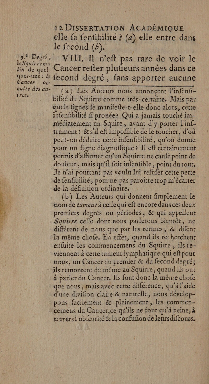 leSquirrema lin de quel ques-uns : /e Cancer oc- culte des au. ETES, 12 DISSERTATION ÂCADÉMIQUE elle fa fenfbilité ? (a) elle entre dans le fecond (8). / VIIT. 11 n’eft pas rare de voir le Cancer refter plufeurs années dans ce fecond degré, fans apporter aucune (a) Les Auteurs nous annonçent l’infenfi- bilité du Squirre comme très-certaine. Mais par quels fignes fe manifefte-t-elle donc alors, cette infenfbilité fi pronée? Qui à jamais touché im- médiatement un Squire, avant d’y porter l'inf- trument? &amp; s’il eft impoflble de Le toucher, d’où peut-on déduire cette infenfibilité, qu’on donne pour un figne diagnoftique ? Il eft certainement permis d'afhrmer qu'un Squirre ne caufe point de douleur, mais qu'il foit infenfible, point du tour. Je n’ai pourtant pas voulu lui refufer cette perte de fenfibilité, pour ne pas paroïtre trop n''écarter de la définition ordinaire. (b) Les Auteurs qui donnent fimplement le nom de tumeur à celle qui eft encore dans ces deux premiers degrés ou périodes, &amp; qui appellent Squirre celle dont nous parlerons bientôt, ne différent de nous que par les termes, &amp; difenc la même chofe, En effet, quand ils recherchent enfuite les commencemens du Squirre , ils re- viennent à cette tumeurlymphatique qui eft pour nous, un Cancer du premier &amp; du fecond degré; à parler du Cancer. Ils font donc la mêive chofe que nous mais avec cette différence, qu’à l’aide d'une diviGon claire &amp; naturelle, nous dévelop- pons facilement &amp; pleinement, les commen cemens du Cancer,ce qu'ils ne font qu’à peine, à traversi obfcurité &amp; La confufon de leursdifcours.