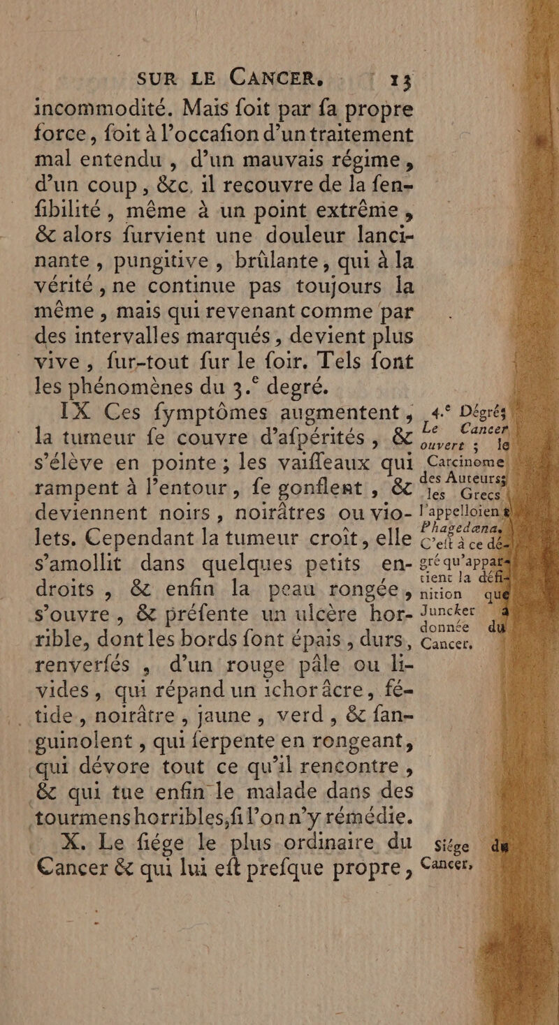 incommodité. Mais foit par fa propre force, foit à l’occafion d’un traitement mal dd Ne , d'un mauvais régime, d’un coup ». &amp;c, il recouvre de la fen- fibilité , même à un point extrême, &amp; alors furvient une douleur lanci- nante , pungitive , brûlante, qui à la vérité , ne continue pas toujours la même , mais qui revenant comme par des intervalles marqués , devient plus vive, fur-tout fur le {oir. Tels font les RpnemèRes du à. He OuVEre 3 s'élève en pointe ; les da qui Carcinomel 5 es Auteursgl à rampent à l’entour, fe gonflent DEC he CLR deviennent noirs, noirâtres ou vio- l'appelloient lets. Cependant la tumeur croît, elle cn s’amollit dans quelques petits en- art qu +PP4 droits , &amp; enfin la peau rongée , en ‘qu M s'ouvre , &amp; préfente un ulcère hor- Pine nnée rible, dont les bords font épais , durs, Cancer. renverfés , d’un rouge pâle ou li- vides, qui répand un ichoräcre, fé- ...tide-, noirâtre , jaune , verd, 8e fan- guinolent > qui lerpente en rongeant, -qui dévore tout ce qu'il rencontre, _&amp; qui tue enfin le malade dans des tourmens horribles;fi lon n’y rémédie. à X. Le fiége le ‘plus ordinaire du sitge Cancer &amp; qui lui eft prefque propre, Cancer