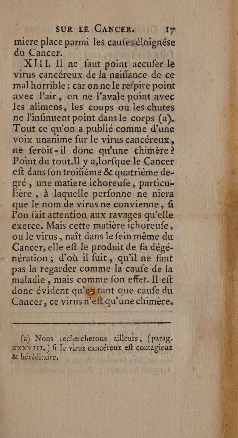 miere place parmi les caufeséloignése du Cancer. XIII Il ne faut point accufer le virus cancéreux de la naïflance de ce mal horrible : car onnele refpire point avec l'air, on ne l’avale point avec les alimens, les coups ou les chutes ne l'infinuent point dans le corps (a). Tout ce qu'on a publié comme d’une “voix unanime fur le virus cancéreux, ne feroit-1l donc qu'une chimère ? Point du tout.Il y a,lorfque le Cancer eft dans fon troifième &amp; quatrième de- gré, une matiere ichoreufe, particu- lière , à laquelle perfonne ne niera que le nom de virus ne convienne, f l’on fait attention aux ravages qu’elle exerce. Mais cette matière ichoreule, ou le virus, naît dans le fein même du Cancer, elle eft le produit de fa dégé- nération ; d’où 1l fuit, qu'il ne faut pas la regarder comme la caufe de la maladie , mais comme fon effet. Il eft donc évident qu’esitant que caufe du Cancer, ce virus n’eftqu’une chimère. (a) Nous rechercherons ailleurs, (parag. XxxxVI1T. ) fi le virus cancéreux eft contagieux &amp; héréditaire, |