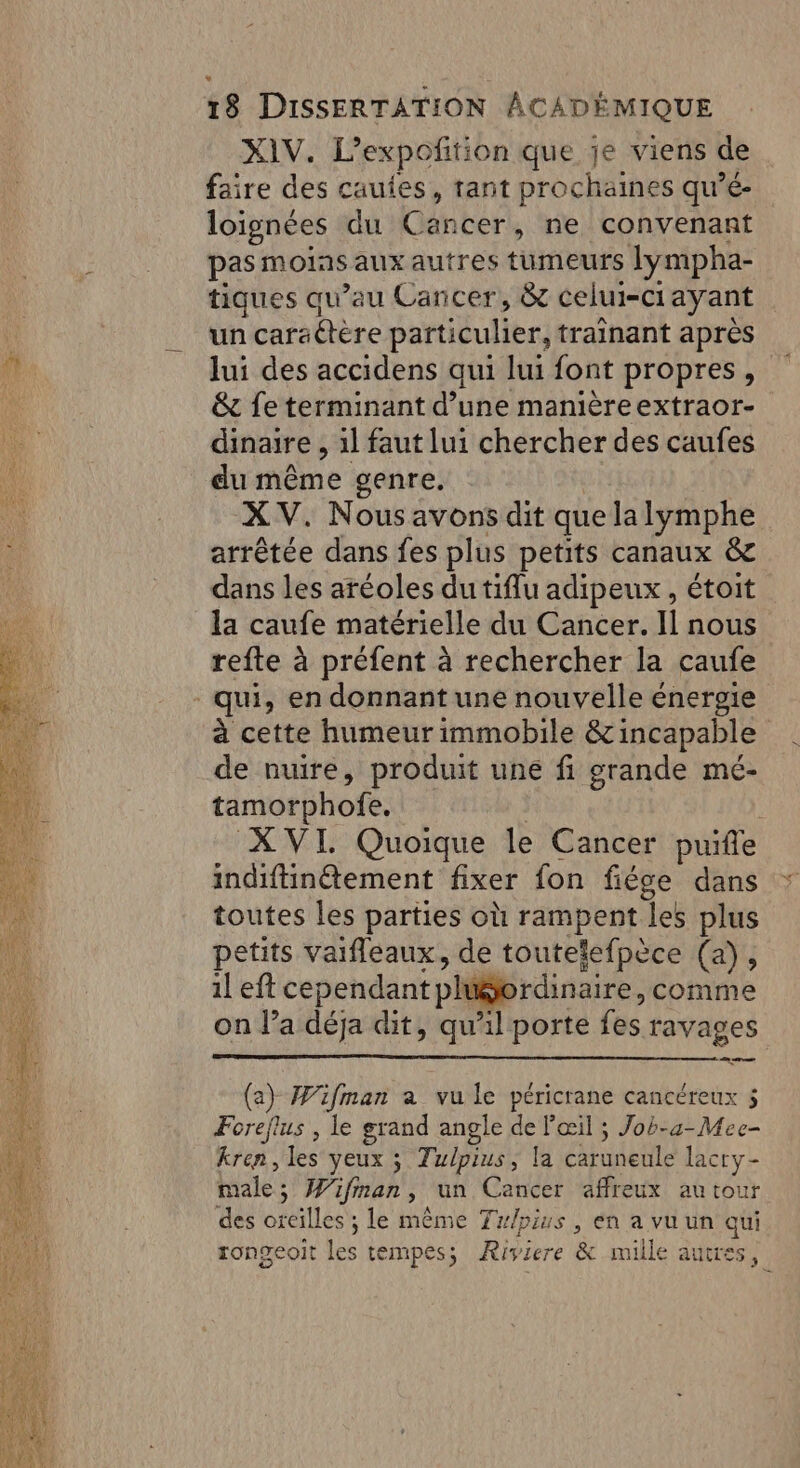 XIV. L’expoñtion que je viens de faire des cauies, tant prochaines qu’é- loignées du Cancer, ne convenant pas moias aux autres tumeurs lympha- tiques qu’au Cancer, &amp; celui-ciayant un caraétère particulier, trainant après lui des accidens qui lui font propres, &amp; fe terminant d’une manièreextraor- dinaire , 1l faut lui chercher des caufes du même genre. XV. Nous avons dit que la lymphe arrêtée dans fes plus petits canaux &amp; dans les aréoles du tiflu adipeux, étoit la caufe matérielle du Cancer. Il nous refte à préfent à rechercher la caufe qui, en donnant une nouvelle énergie à cette humeur immobile &amp; incapable de nuire, produit une fi grande mé- tamorphofe. | | XVI. Quoique le Cancer puifle indiftinétement fixer fon fiége dans toutes les parties où rampent les plus petits vaifleaux, de toutelefpèce (a), 1l eft cependant pluordinaire, comme on l’a déja dit, qu'il porte fes ravages 2 ee (a) W'ifman a vu le péricrane cancéreux 5 Foreflus , le grand angle de l'œil ; Job-u-Mee- kren, les yeux ; Tulpius, la caruneule lacry- male; Wifman, un Cancer affreux autour des oreilles ; le même Trpius, en a vu un qui rongeoit les tempes; Riviere &amp; mille autres,