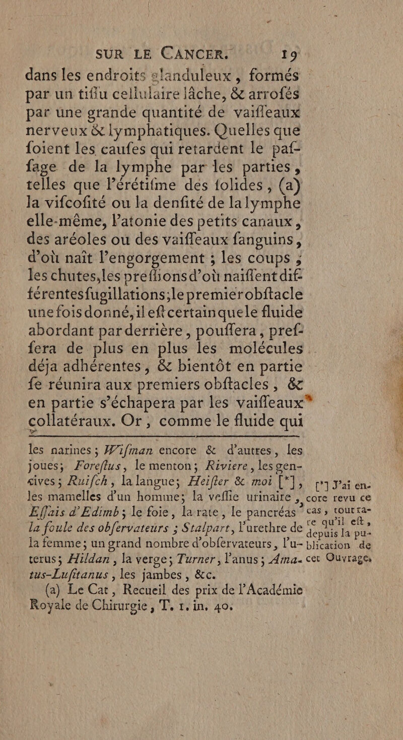 dans les endroits slanduleux , formés par un tifiu cellulaire lâche, &amp; arrofés par üne grande quantité de vaifleaux nerveux &amp; lymphatiques. Quelles que foient les caufes qui retardent le paf- fage de la lymphe par les parties, telles que lérétifme des {olides , (a) Ja vifcofité ou la denfité de lalymphe elle-même, Patonie des petits canaux, des aréoles ou des vaiffeaux fanguins, d’où naït l’engorgement ; les coups ; les chutes,les preflions d’où naïflent dif férentesfusgillations;le premierobftacle une fois donné,ileftcertainquele fluide abordant par derrière , pouflera, pref: fera de plus en plus les molécules déja adhérentes, &amp; bientôt en partie fe réunira aux premiers obftacles, &amp;c en partie s’échapera par les vaifleaux* collatéraux. Or, comme le fluide qui les narines; Wifiman encore &amp; d’autres, les joues; Foreflus, le menton; Riviere, les gen- gives; Ruïfch, la langue; Æeifler &amp; moi [*], | jai en. les mamelles d’un homme; la veflie urinaire >, COTC revu ce Effais d’Edimb ; le foie, la rate, le pancréas ‘cas, RU la foule des obfervateurs ; Stalpart, V'urethre de BL h la femme; un grand nombre d’obfervateurs, l’u- blication de terus; Æli/dan, la verge; Turner, l'anus; Ama. cet Ouvrages tus-Lufitanus , les jambes , &amp;c. (a) Le Cat, Recueil des prix de l’Académie Royale de Chirurgie, T, 1. in, 40,