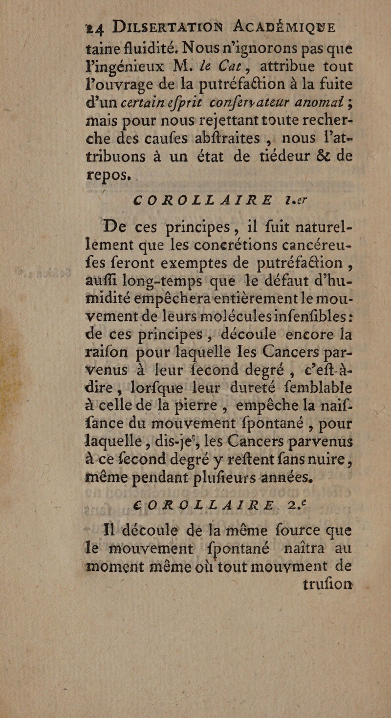 taine fluidité. Nous n’ignorons pas que lingénieux M. Ze Car, attribue tout l'ouvrage de la putréfattion à la fuite d’un certainefprit confervateur anomal ; mais pour nous rejettant toute recher- che des caufes abftraites , nous lat tribuons à un état de tiédeur &amp; de repos. COROLLAIRE Le De ces principes, 1l fuit naturel- lement que les conerétions cancéreu- fes feront exemptes de putréfaëétion , auffi long-temps que le défaut d’hu- midité empêcheraentièrement le mou- vement de leurs moléculesinfenfibles : de ces principes , découle encore la raifon pour laquelle Ies Cancers par- venus à leur fecond degré , e’eft-à- dire , lorfque leur dureté femblable à celle de la pierre ,; empêche la naif- fance du mouvement fpontané , pour laquelle , dis-je’, les Cancers parvenus à ce fecond degré y reftent fansnuire, même pendant plufieurs années. | €EOROLLAIRE 2. | TH découle de la même fource que le mouvement fpontané naïîtra au moment même où tout mouyment de | trufion