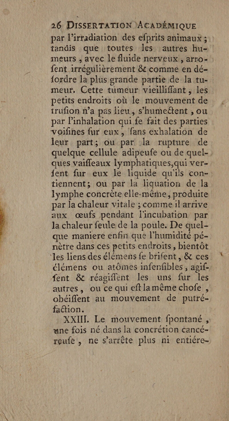 par l’irradiation des efprits animaux ; tandis que toutes Jes autres hu- meurs , avec le fluide nerveux , arro- fent irrégulièrement &amp; comme en dé- {ordre la plus grande partie de la tu- meur. Cette tumeur vieilliffant , les petits endroits où le mouvement de trufion n’a pas lieu, s’humeétent , ou par linhalation qui fe fait des parties voifines fur eux, fans exhalation de leur part; ou par la rupture de quelque cellule adipeufe ou de quel- ques vaifleaux lymphatiques,qui ver- {ent fur eux le liquide qu'ils con- tiennent; ou par la liquation de la lymphe concrète elle-même, produite par la chaleur vitale ; comme il arrive aux œufs pendant l'incubation par la chaleur feule de la poule. De aquel- que maniere enfin que l'humidité pé- nètre dans ces petits endroits, bientôt élémens ou atômes infenfbles ; agit. autres, ou ce qui eftlamême chofe , obéiflent au mouvement de putré- faction. XXII. Le mouvement fpontané , une fois né dans la concrétion cancé- reufe, ne s'arrête plus ni entiére-