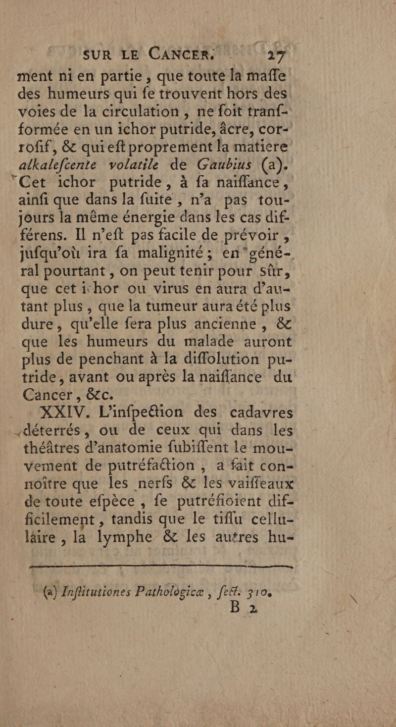 ment ni en partie, que toute la mafle des humeurs qui fe trouvent hors des voies de la circulation , ne foit tranf- formée en un ichor putride, âcre, cor- rofif, &amp; quieft proprement la matiere alkalefiente volatile de Gaubius (a). Cet ichor putride, à fa naïflance, ainfi que dans la fuite , n’a pas tou- jours la même énergie dans les cas dif- férens. Il n’eft pas facile de prévoir, jufqu’où ira fa malignité; engéné- ral pourtant , on peut tenir pour sùr, que cet ichor ou virus en aura d’au- tant plus , que la tumeur aura été plus dure, qu’elle fera plus ancienne , &amp; que les humeurs du malade auront plus de penchant à la diflolution pu- tride, avant ou après la naïflance du Cancer, &amp;c. ét XXIV. L'infpettion des cadavres déterrés, ou de ceux qui dans les théâtres d’anatomie fubiffent le mou- vement de putréfaétion , a fait con- noître que les nerfs &amp; les vaiffeaux de toute efpèce , fe putréfioient dif- ficilement , tandis que le tiflu cellu- läire , la lymphe &amp; les autres hu- nent nr, L({a) Inflitutiones Pathologice | fef: 310. | B 2