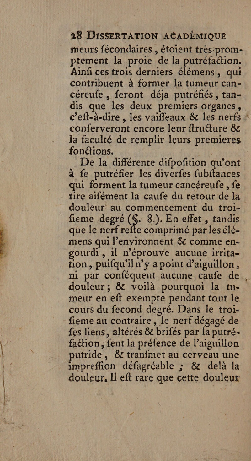 meurs fécondaires , étoient très:prom- ptement la proie de la putréfa&amp;tion. Ainfi ces trois derniers élémens, qui contribuent à former la tumeur can- céreufe , feront déja putréfiés, tan- dis que les deux premiers organes, c’eft-a-dire , les vaifleaux &amp; les nerfs ‘ conferveront encore leur ftruéture &amp; la faculté de remplir leurs premieres fonétions. | De la différente difpofition qu’ont à fe putréfier les diverfes fubftances qui forment la tumeur cancéreufe , fe tire aifément la caufe du retour de la douleur au commencement du troi- que le nerf refte comprimé parles élé- mens qui l’environnent &amp; comme en- gourdi , 1l n’éprouve aucune irrita- tion, puifqu’il n’y a point d’aiguillon, ni par conféquent aucune caufe de douleur ; &amp; voilà pourquoi la tu- meur en eft exempte pendant tout le cours du fecond degré. Dans le troi- fieme au contraire, le nerf dégagé de fes liens, altérés &amp; brifés par la putré- fation, fent la préfence de l’aiguillon putride, &amp; tranfmet au cerveau une impreflion défagréable ; &amp; delà la douleur. Il eft rare que cette douleur