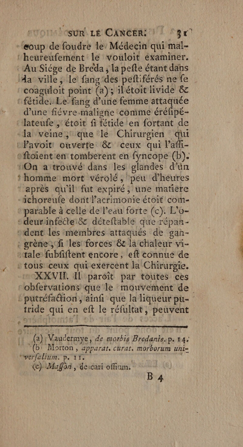 eoup de foudre le’ Médecin qui mal- ‘heureufement le vouloit éxaminer. ‘Au Siége de Breda , la pefte étant dans da ville, le fang'des peftiférés ne fe coaguloit point (a); 1hétoit hvide &amp; fétide:: Le fang d’une femme attaquée d’une fiévre.maligne ‘comme éréfipé- lateufe , étoit fi fétide ‘en fortant de la veine, que le Chirurgien qui Pavoitt ouverte &amp; ceux qui l’afi- o ftoïient ent tomberent en fyncope (b). On attrouvé dans les glandes d’ün ‘homme mort vérolé , peu d'heures “après qu'il fut expiré, une matiere -achoreufe dont Pacrimonie étoit coim- :parable à celle de l’eau forte (c). L’'o- sdeurainfettei&amp; déteftable que répan- “dent les membres attaqués de gan- : grène, fi les: forces 6t la chaleur vi- “tale” fubfiftent encore, eft connue de “tous ceux qui exercent la Chirurpie. XXVIT IL paroit par toutes ces : putréfadion , ainfi que la liqueur pur- tride qui en eft le réfultat, peuvent e (a); Vaudermye, de morbis Bredanis.p. 14: “(b' Morton, apparat, curat, morborum uni- wperfalium. pe ir. MN (ec) Maÿôn , dercari offium, B 4 _ latte D > —