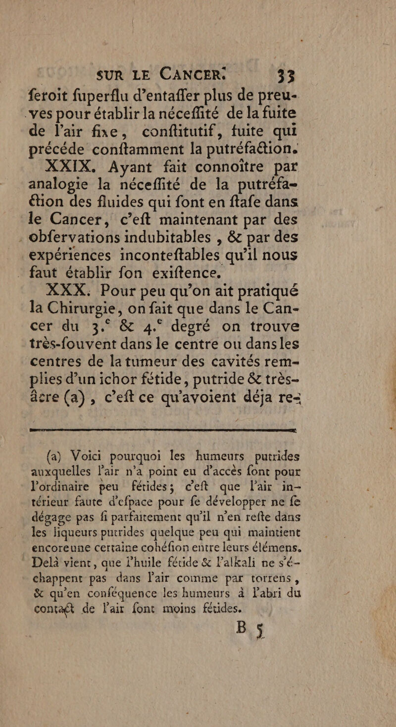 feroit fuperflu d’entaffer plus de preu- -ves pour établir la néceffité de la fuite de l'air fixe, confitutif, fuite qui précéde conftamment la putréfaétion. XXIX. Ayant fait connoître par analogie la néceflité de la putréfa- étion des fluides qui font en ftafe dans le Cancer, c’eft maintenant par des . obfervations indubitables , &amp; par des expériences inconteftables qu’il nous faut établir fon exiftence. XXX. Pour peu qu’on ait pratiqué la Chirurgie, on fait que dans le Can- cer du 3.° &amp; 4° degré on trouve très-fouvent dans le centre ou dansles centres de la tumeur des cavités rem- plies d’un ichor fétide, putride &amp; très- âcre (a), c’eft ce qu'avoient déja re= (a) Voici pourquoi les humeurs putrides auxquelles l'air n’a point eu d’accès font pour l'ordinaire peu férides; ceft que l'air in- térieur faute d’efpace pour fe développer ne fe dégage pas fi parfaitement qu'il n'en refte dans les liqueurs putrides quelque peu qui maintient encoreune certaine cohéfion entre leurs élémens. Delà vient, que l’huile fétide &amp; Palkali ne s'é- chappent pas dans Pair comme par torrens, &amp; qu'en conféquence les humeurs à Fabri du contaft de l'air font moins férides. B,3