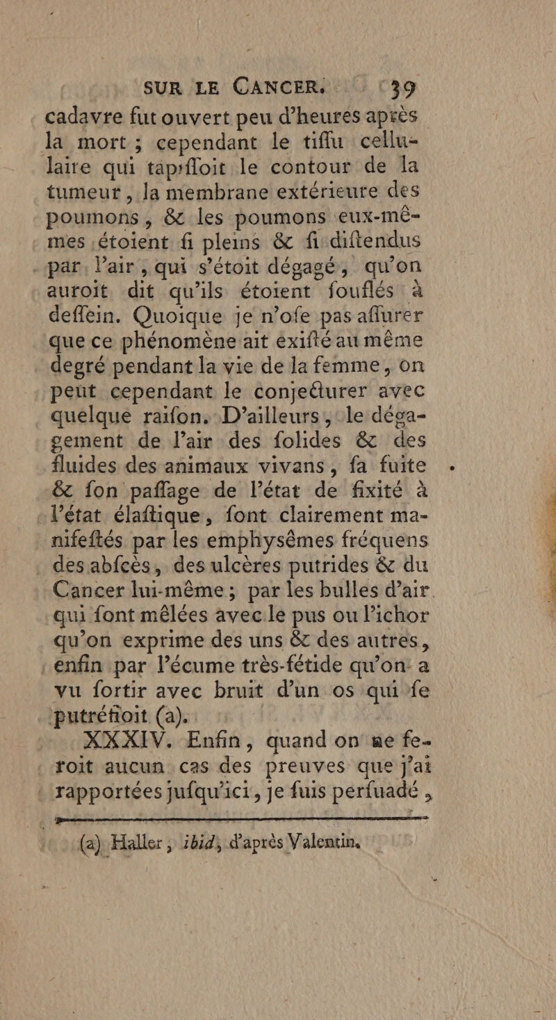 cadavre fut ouvert peu d'heures après la mort; cependant le tiflu cellu- laire qui taprfloit le contour de la tumeur , Ja membrane extérieure des poumons , & les poumons eux-mê- mes ,étoient fi plems & fi diftendus - par, Pair , qui s’étoit dégagé, qu'on auroit dit qu'ils étoient fouflés à deffein. Quoique je n’ofe pas aflurer que ce phénomène ait exifté au même degré pendant la vie de la femme, on peut cependant le conjeéturer avec quelque raifon. D'ailleurs, le dèga- gement de l’a des folides & des fluides des animaux vivans, fa fuite & fon paflage de l’état de fixité à + l’état élaftique, font clairement ma- nifeftés par les emphysèmes fréquens des abfcès, des ulcères putrides & du qui font mêlées avecile pus ou lichor qu’on exprime des uns &c des autres, enfin par l’écume très-fétide qu’on: a vu fortir avec bruit d’un os qui fe _putréfoit (a). XXXIV. Enfin, quand on ae fe. roit aucun cas des preuves que J'ai : rapportées jufqu'ict, je fuis perfuadé , eee mean pepe emo Re (2) Haller, ibid, d'après Valentin, PTT. EE LR RE + Le. .