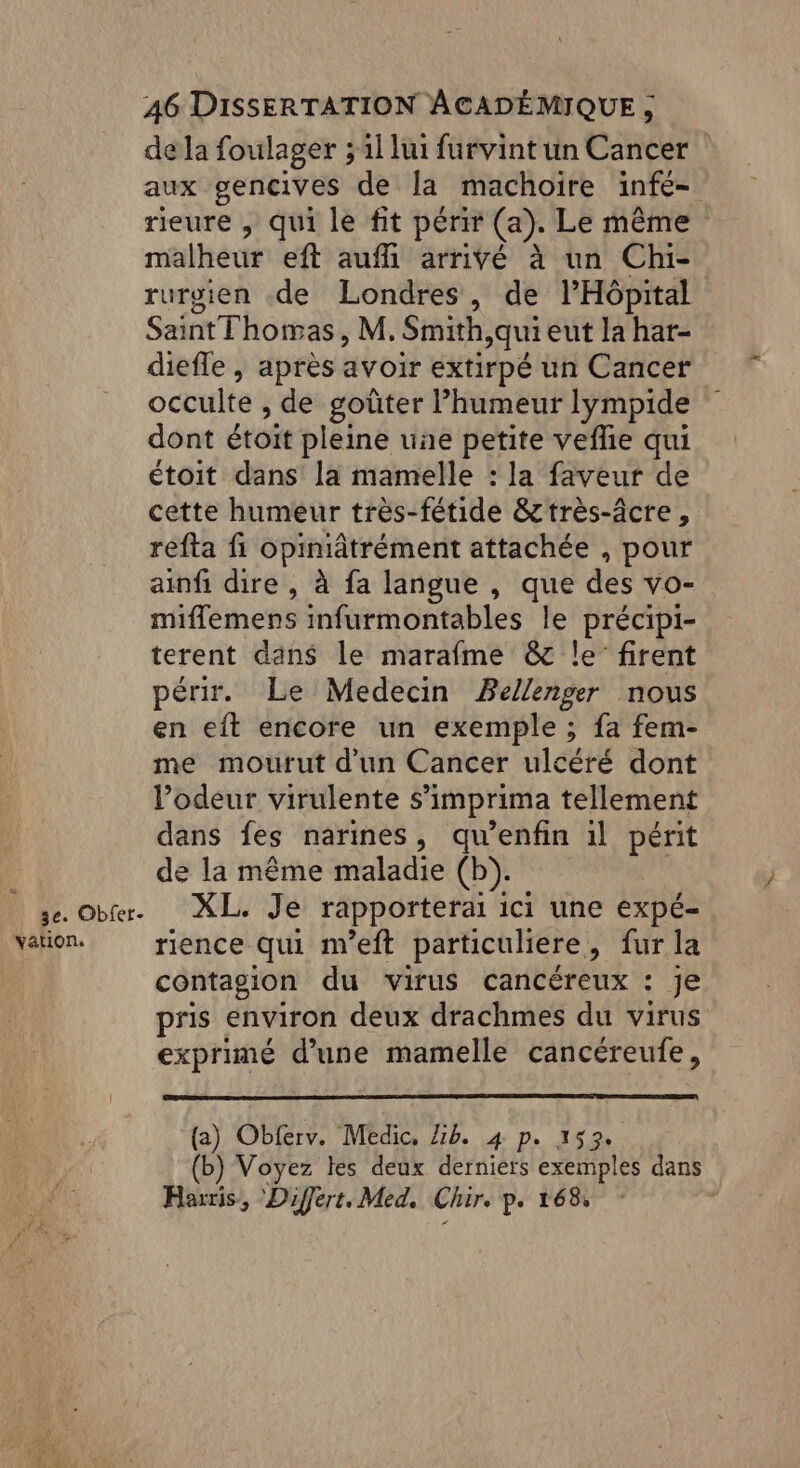 3e. Obfer- vation. 46 DISSERTATION ACADÉMIQUE , de la foulager ;il lui furvint un Cancer aux gencives de la machoïire infe- rieure , qui le fit périr (a). Le même malheur eft auf arrivé à un Chi- rurgien .de Londres, de l'Hôpital Saint Thomas, M. Smith,quieut la har- diefle , après avoir extirpé un Cancer occulte de goûter humeur lympide dont étoit pleine uñe petite veflie qui étoit dans la mamelle : la faveur de cette humeur très-fétide &très-âcre, refta fi opiniâtrément attachée , pour ainf dire, à fa langue , que des vo- miflemens infurmontables le précipi- terent dans le marafme & le firent périr. Le Medecin Bellenger nous en eft encore un exemple ; fa fem- me mourut d'un Cancer ulcéré dont lodeur virulente s’imprima tellement dans fes narines, qu'enfin il périt de la même maladie (b). XL. Je rapporterai ici une expé- rience qui m’eft particuliere > furla contagion du virus cancéreux : je pris environ deux drachmes du virus exprimé d'une mamelle cancéreufe, (a) Obferv. Medic, Lib. 4 p. 153. (b) Voyez les deux derniers exemples dans Harris, Differt. Med. Chir. p. 168,