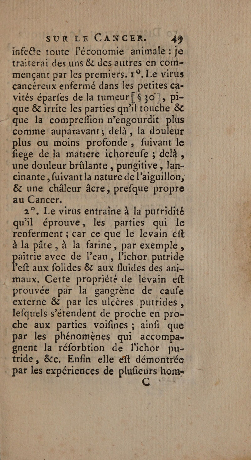 infeéte toute l’économie animale : je traiterai des uns &amp; des autres en com- mençant par les premiers. 1°, Le virus cancéreux enfermé dans les petites ca- vités éparfes de la tumeur[ 630], pi= que &amp; irrite les parties qn'il touche &amp; que la compreflion n’engourdit plus comme auparavant; delà , la douleur plus ou moins profonde , fuivant le fiege de la matiere ichoreufe ; delà, une douleur brülante , pungitive , lan- cinante , fuivant la nature de l’aiguillon, &amp; une châleur âcre, prefque propre au Cancer. 2°. Le virus entraîne à la putridité qu'il éprouve, les parties qui le renferment ; car ce que le levain eft à la pâte, à la farine, par exemple, paitrie avec de l’eau, lichor putride left aux folides &amp; aux fluides des ani- maux. Cette propriété de levain eft prouvée par la gangrène de caufe externe &amp; par les ulcères putrides, lefquels s'étendent de proche en pro- che aux parties voifines ; ainfi que par les phénomènes qui accompas gnent la réforbtion de l'ichor pu- tride , &amp;c. Enfin elle éft démontrée _ par les expériences de plufieurs home
